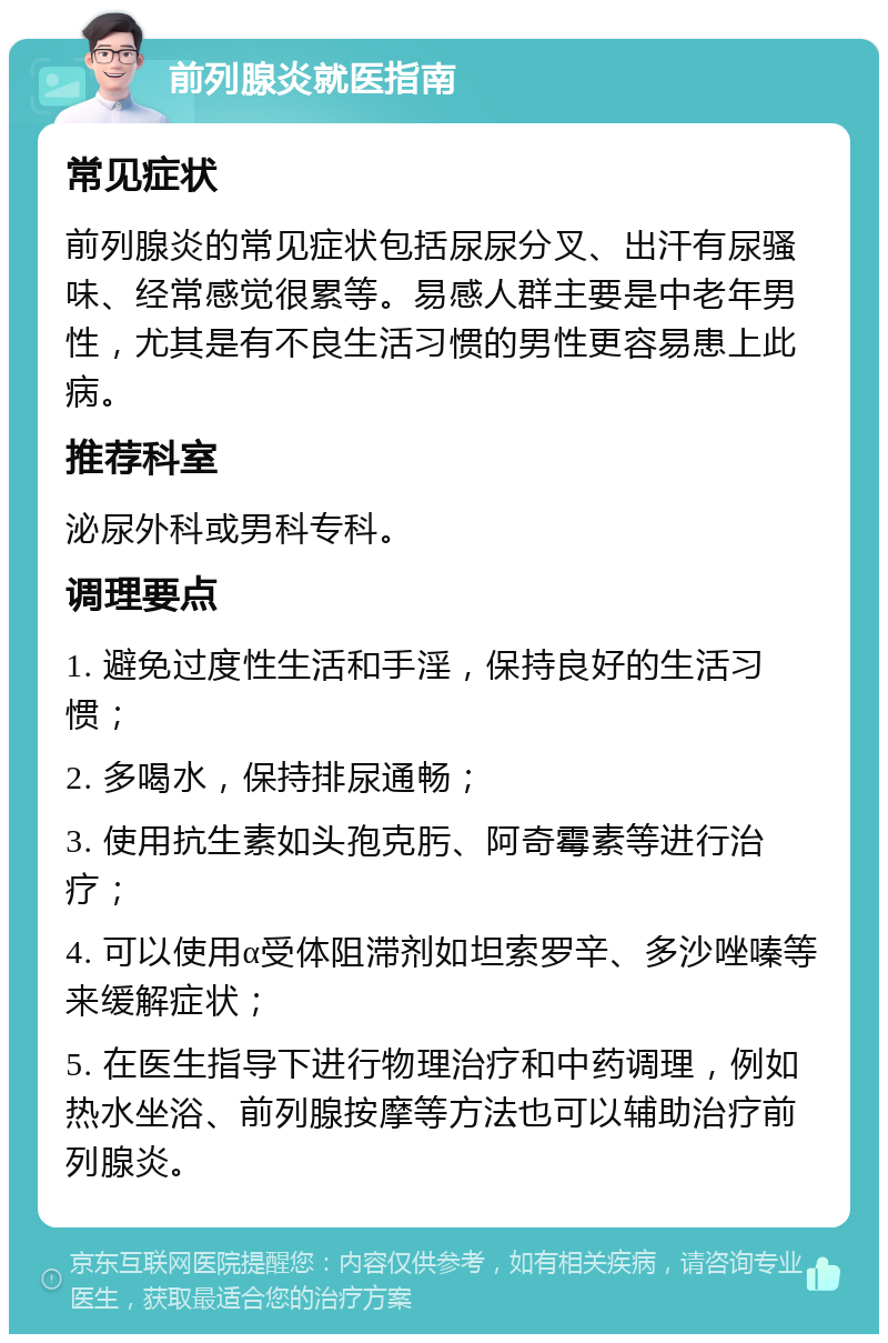 前列腺炎就医指南 常见症状 前列腺炎的常见症状包括尿尿分叉、出汗有尿骚味、经常感觉很累等。易感人群主要是中老年男性，尤其是有不良生活习惯的男性更容易患上此病。 推荐科室 泌尿外科或男科专科。 调理要点 1. 避免过度性生活和手淫，保持良好的生活习惯； 2. 多喝水，保持排尿通畅； 3. 使用抗生素如头孢克肟、阿奇霉素等进行治疗； 4. 可以使用α受体阻滞剂如坦索罗辛、多沙唑嗪等来缓解症状； 5. 在医生指导下进行物理治疗和中药调理，例如热水坐浴、前列腺按摩等方法也可以辅助治疗前列腺炎。