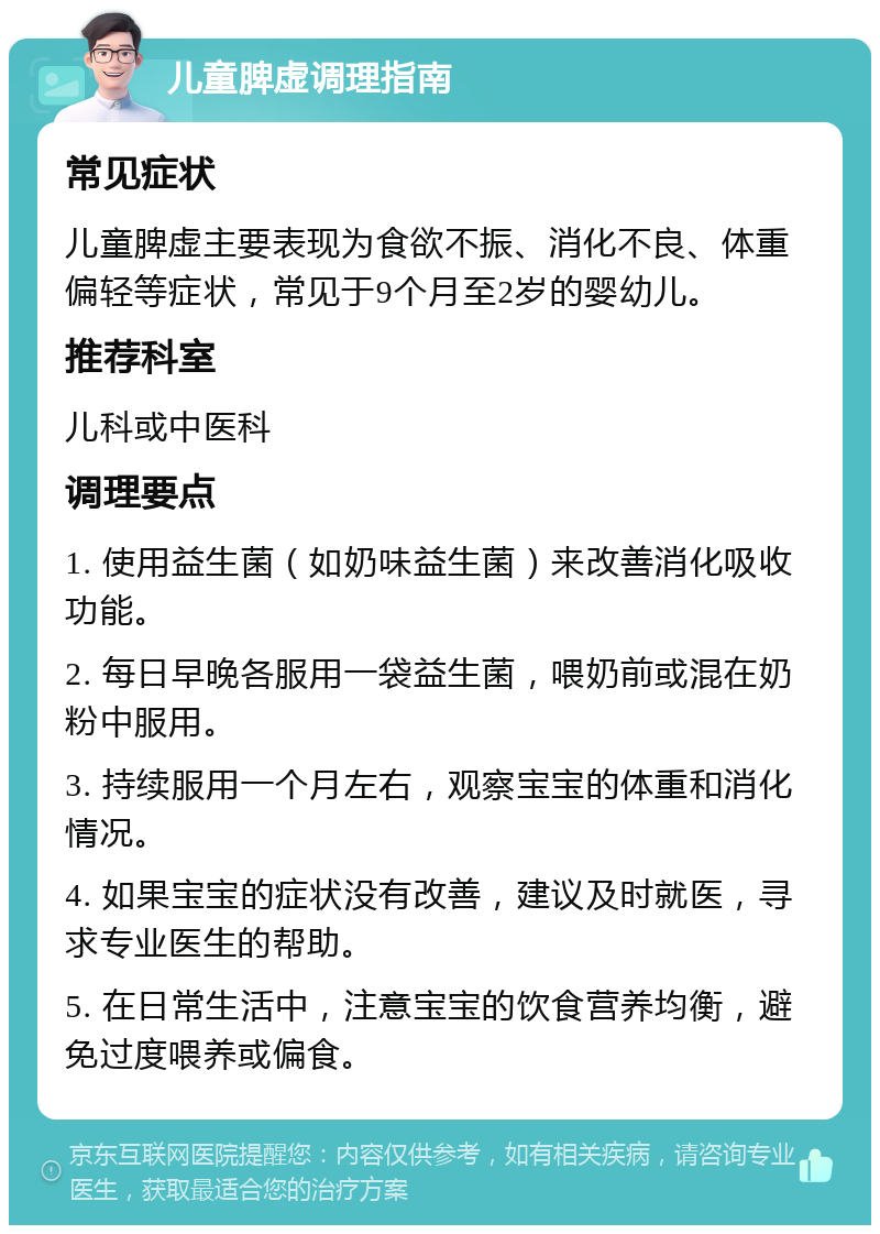 儿童脾虚调理指南 常见症状 儿童脾虚主要表现为食欲不振、消化不良、体重偏轻等症状，常见于9个月至2岁的婴幼儿。 推荐科室 儿科或中医科 调理要点 1. 使用益生菌（如奶味益生菌）来改善消化吸收功能。 2. 每日早晚各服用一袋益生菌，喂奶前或混在奶粉中服用。 3. 持续服用一个月左右，观察宝宝的体重和消化情况。 4. 如果宝宝的症状没有改善，建议及时就医，寻求专业医生的帮助。 5. 在日常生活中，注意宝宝的饮食营养均衡，避免过度喂养或偏食。