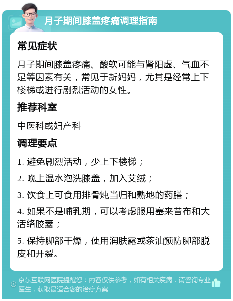 月子期间膝盖疼痛调理指南 常见症状 月子期间膝盖疼痛、酸软可能与肾阳虚、气血不足等因素有关，常见于新妈妈，尤其是经常上下楼梯或进行剧烈活动的女性。 推荐科室 中医科或妇产科 调理要点 1. 避免剧烈活动，少上下楼梯； 2. 晚上温水泡洗膝盖，加入艾绒； 3. 饮食上可食用排骨炖当归和熟地的药膳； 4. 如果不是哺乳期，可以考虑服用塞来昔布和大活络胶囊； 5. 保持脚部干燥，使用润肤露或茶油预防脚部脱皮和开裂。