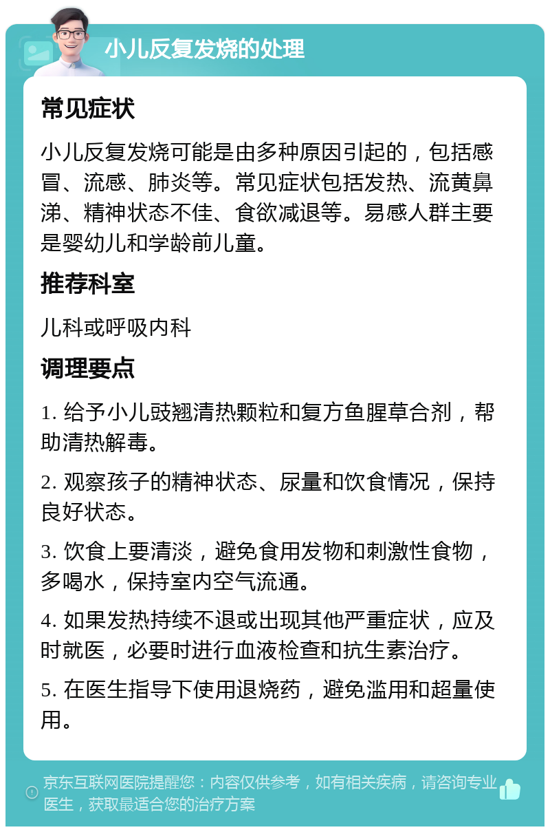 小儿反复发烧的处理 常见症状 小儿反复发烧可能是由多种原因引起的，包括感冒、流感、肺炎等。常见症状包括发热、流黄鼻涕、精神状态不佳、食欲减退等。易感人群主要是婴幼儿和学龄前儿童。 推荐科室 儿科或呼吸内科 调理要点 1. 给予小儿豉翘清热颗粒和复方鱼腥草合剂，帮助清热解毒。 2. 观察孩子的精神状态、尿量和饮食情况，保持良好状态。 3. 饮食上要清淡，避免食用发物和刺激性食物，多喝水，保持室内空气流通。 4. 如果发热持续不退或出现其他严重症状，应及时就医，必要时进行血液检查和抗生素治疗。 5. 在医生指导下使用退烧药，避免滥用和超量使用。