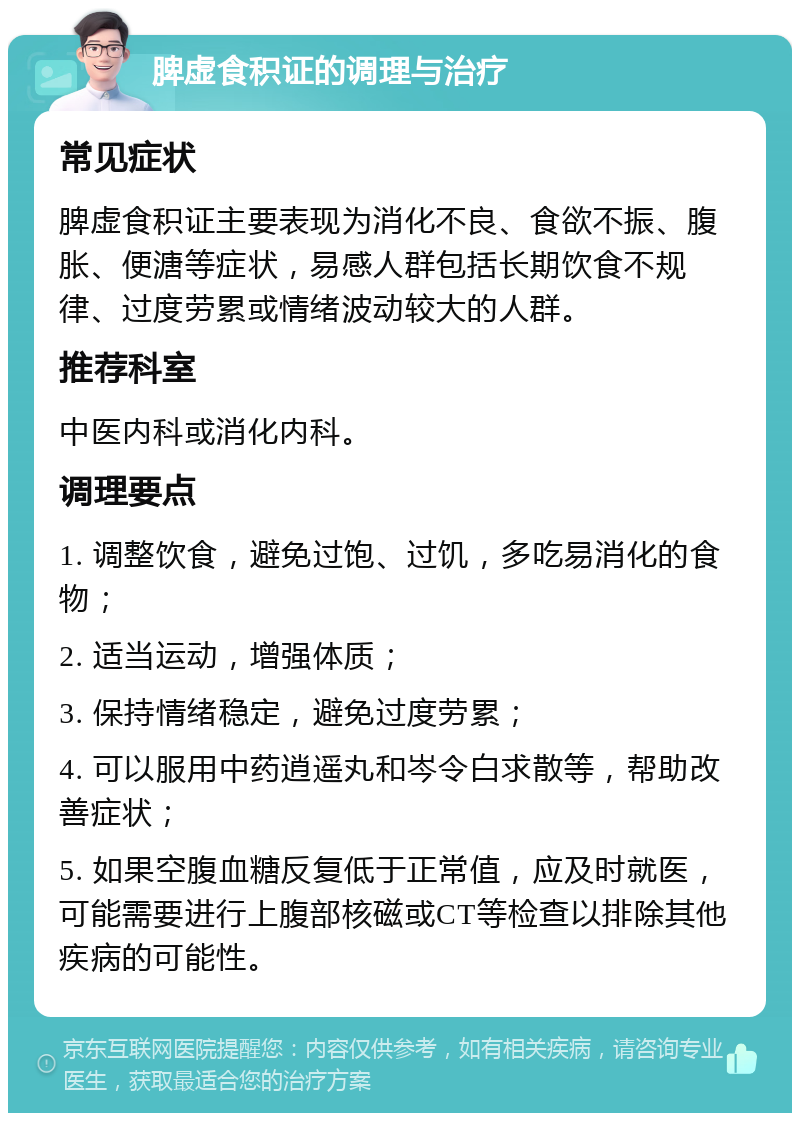 脾虚食积证的调理与治疗 常见症状 脾虚食积证主要表现为消化不良、食欲不振、腹胀、便溏等症状，易感人群包括长期饮食不规律、过度劳累或情绪波动较大的人群。 推荐科室 中医内科或消化内科。 调理要点 1. 调整饮食，避免过饱、过饥，多吃易消化的食物； 2. 适当运动，增强体质； 3. 保持情绪稳定，避免过度劳累； 4. 可以服用中药逍遥丸和岑令白求散等，帮助改善症状； 5. 如果空腹血糖反复低于正常值，应及时就医，可能需要进行上腹部核磁或CT等检查以排除其他疾病的可能性。