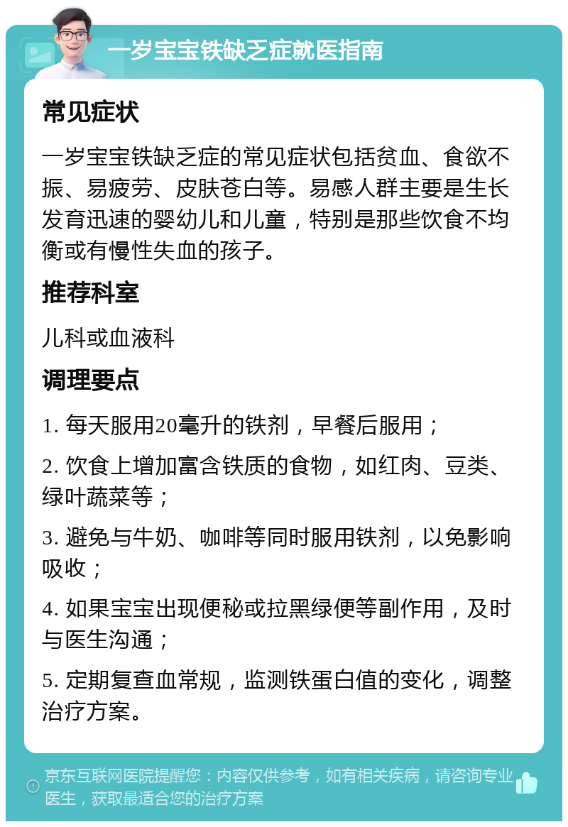 一岁宝宝铁缺乏症就医指南 常见症状 一岁宝宝铁缺乏症的常见症状包括贫血、食欲不振、易疲劳、皮肤苍白等。易感人群主要是生长发育迅速的婴幼儿和儿童，特别是那些饮食不均衡或有慢性失血的孩子。 推荐科室 儿科或血液科 调理要点 1. 每天服用20毫升的铁剂，早餐后服用； 2. 饮食上增加富含铁质的食物，如红肉、豆类、绿叶蔬菜等； 3. 避免与牛奶、咖啡等同时服用铁剂，以免影响吸收； 4. 如果宝宝出现便秘或拉黑绿便等副作用，及时与医生沟通； 5. 定期复查血常规，监测铁蛋白值的变化，调整治疗方案。