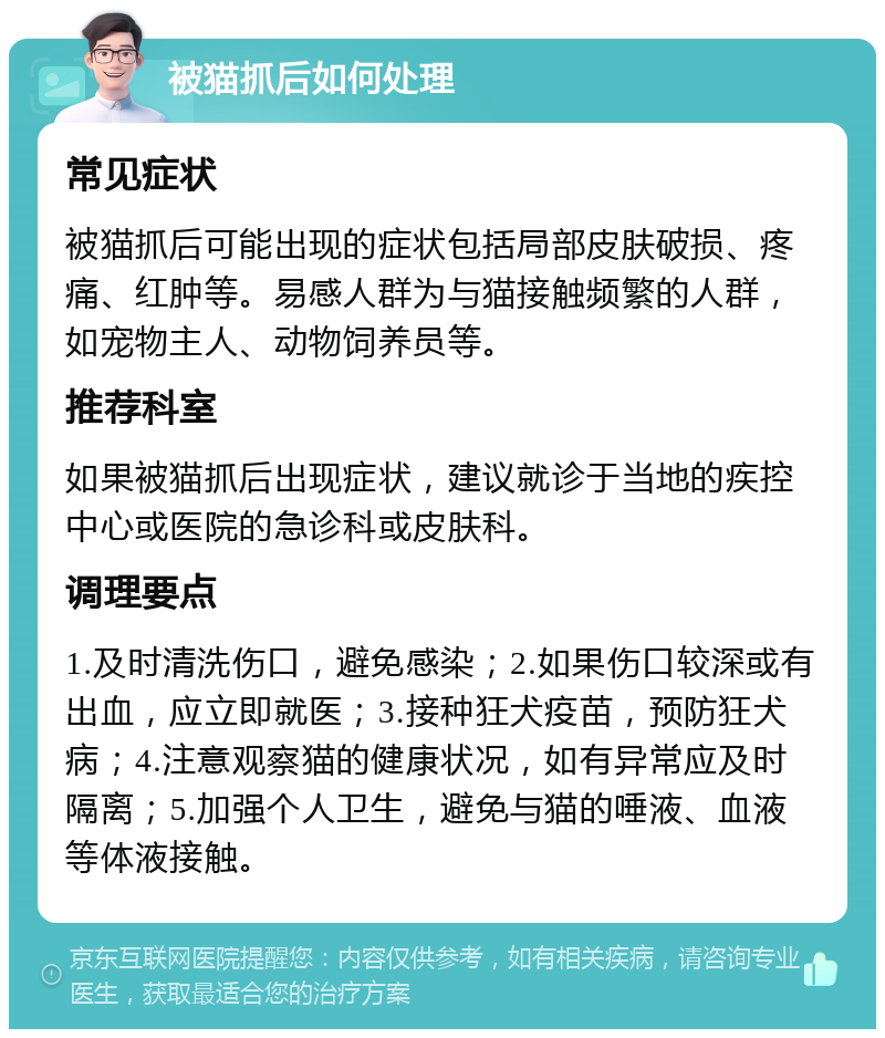 被猫抓后如何处理 常见症状 被猫抓后可能出现的症状包括局部皮肤破损、疼痛、红肿等。易感人群为与猫接触频繁的人群，如宠物主人、动物饲养员等。 推荐科室 如果被猫抓后出现症状，建议就诊于当地的疾控中心或医院的急诊科或皮肤科。 调理要点 1.及时清洗伤口，避免感染；2.如果伤口较深或有出血，应立即就医；3.接种狂犬疫苗，预防狂犬病；4.注意观察猫的健康状况，如有异常应及时隔离；5.加强个人卫生，避免与猫的唾液、血液等体液接触。