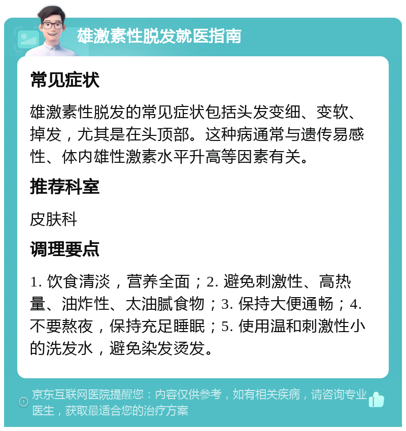 雄激素性脱发就医指南 常见症状 雄激素性脱发的常见症状包括头发变细、变软、掉发，尤其是在头顶部。这种病通常与遗传易感性、体内雄性激素水平升高等因素有关。 推荐科室 皮肤科 调理要点 1. 饮食清淡，营养全面；2. 避免刺激性、高热量、油炸性、太油腻食物；3. 保持大便通畅；4. 不要熬夜，保持充足睡眠；5. 使用温和刺激性小的洗发水，避免染发烫发。