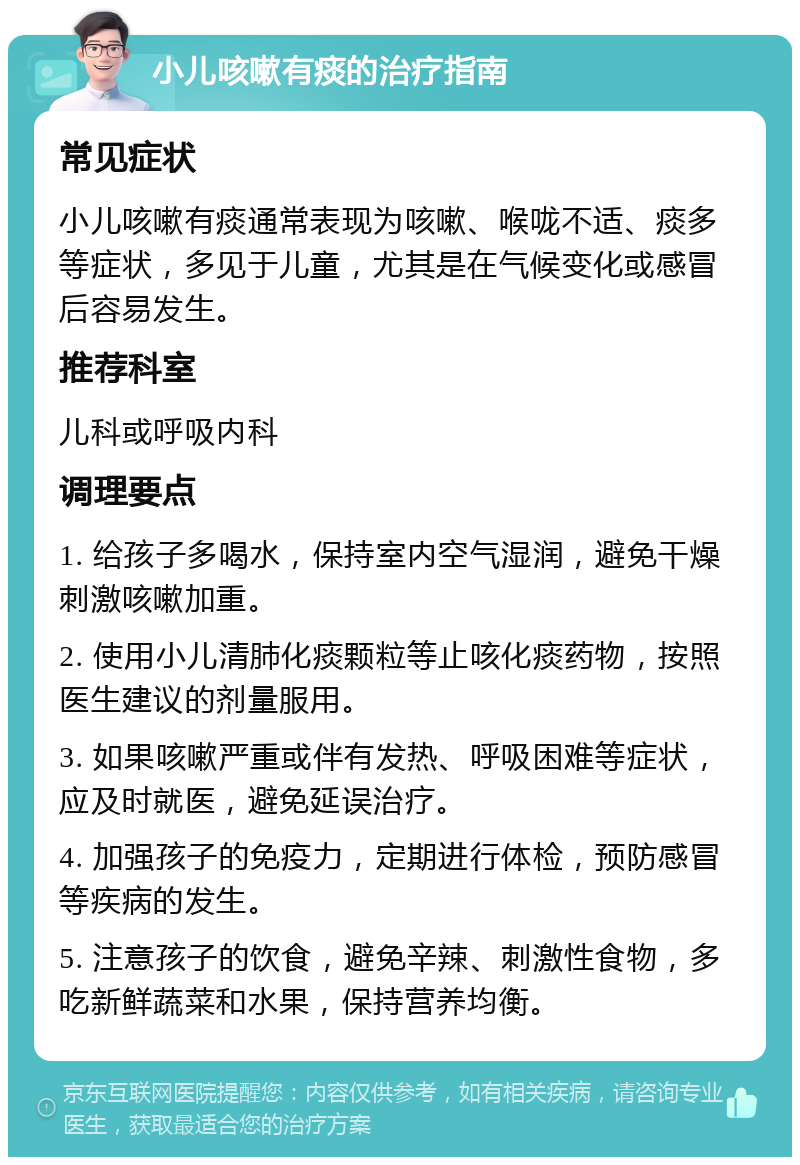 小儿咳嗽有痰的治疗指南 常见症状 小儿咳嗽有痰通常表现为咳嗽、喉咙不适、痰多等症状，多见于儿童，尤其是在气候变化或感冒后容易发生。 推荐科室 儿科或呼吸内科 调理要点 1. 给孩子多喝水，保持室内空气湿润，避免干燥刺激咳嗽加重。 2. 使用小儿清肺化痰颗粒等止咳化痰药物，按照医生建议的剂量服用。 3. 如果咳嗽严重或伴有发热、呼吸困难等症状，应及时就医，避免延误治疗。 4. 加强孩子的免疫力，定期进行体检，预防感冒等疾病的发生。 5. 注意孩子的饮食，避免辛辣、刺激性食物，多吃新鲜蔬菜和水果，保持营养均衡。