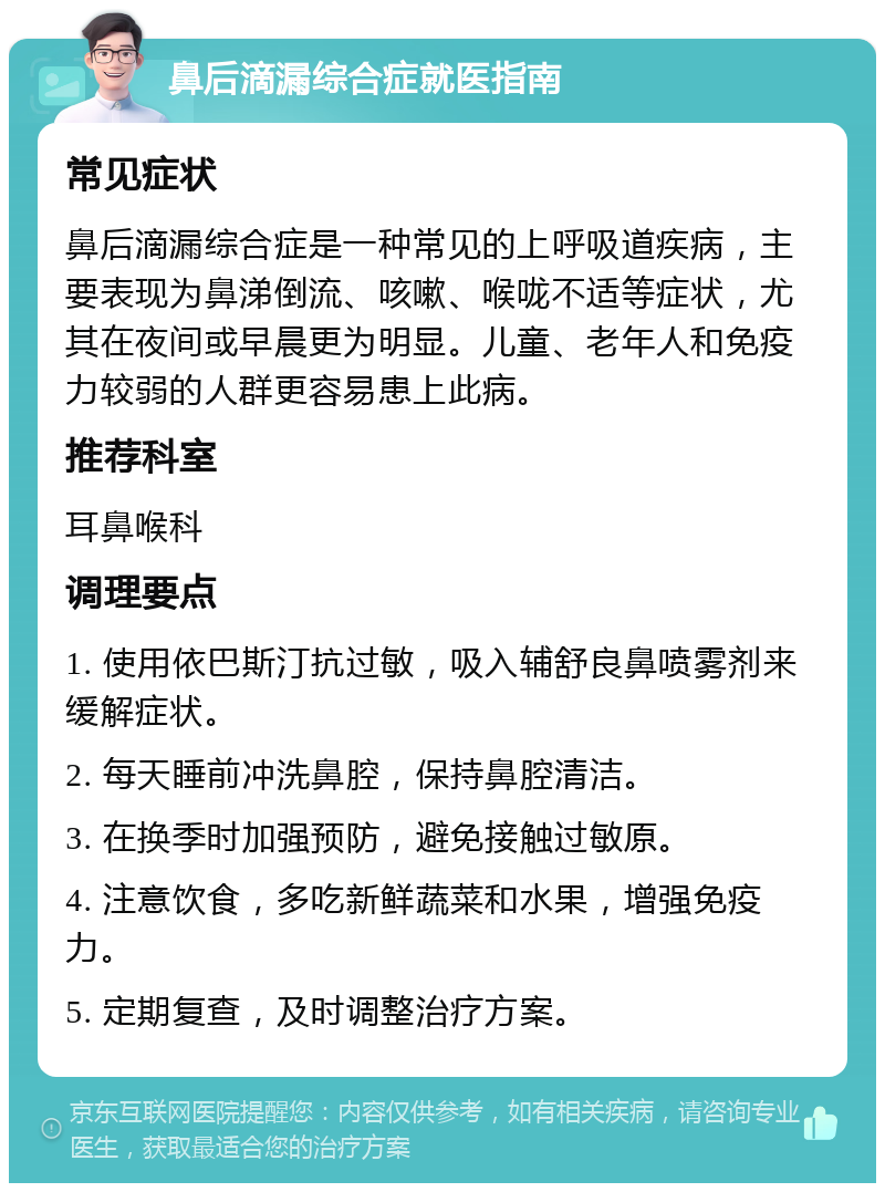 鼻后滴漏综合症就医指南 常见症状 鼻后滴漏综合症是一种常见的上呼吸道疾病，主要表现为鼻涕倒流、咳嗽、喉咙不适等症状，尤其在夜间或早晨更为明显。儿童、老年人和免疫力较弱的人群更容易患上此病。 推荐科室 耳鼻喉科 调理要点 1. 使用依巴斯汀抗过敏，吸入辅舒良鼻喷雾剂来缓解症状。 2. 每天睡前冲洗鼻腔，保持鼻腔清洁。 3. 在换季时加强预防，避免接触过敏原。 4. 注意饮食，多吃新鲜蔬菜和水果，增强免疫力。 5. 定期复查，及时调整治疗方案。