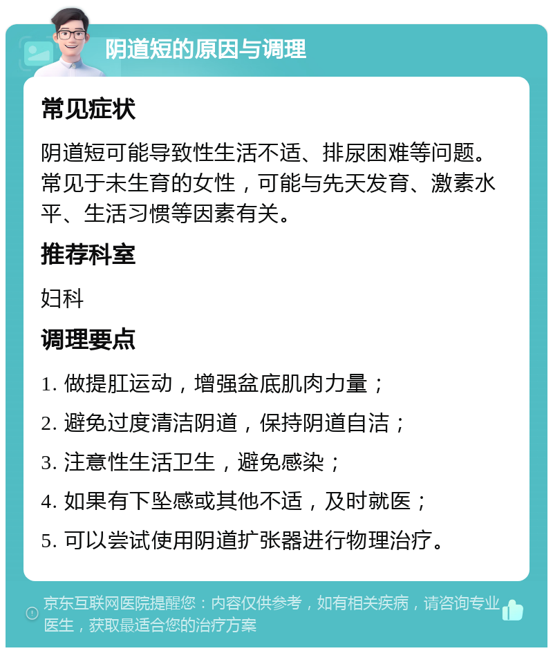 阴道短的原因与调理 常见症状 阴道短可能导致性生活不适、排尿困难等问题。常见于未生育的女性，可能与先天发育、激素水平、生活习惯等因素有关。 推荐科室 妇科 调理要点 1. 做提肛运动，增强盆底肌肉力量； 2. 避免过度清洁阴道，保持阴道自洁； 3. 注意性生活卫生，避免感染； 4. 如果有下坠感或其他不适，及时就医； 5. 可以尝试使用阴道扩张器进行物理治疗。