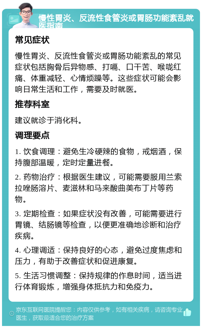 慢性胃炎、反流性食管炎或胃肠功能紊乱就医指南 常见症状 慢性胃炎、反流性食管炎或胃肠功能紊乱的常见症状包括胸骨后异物感、打嗝、口干苦、喉咙红痛、体重减轻、心情烦躁等。这些症状可能会影响日常生活和工作，需要及时就医。 推荐科室 建议就诊于消化科。 调理要点 1. 饮食调理：避免生冷硬辣的食物，戒烟酒，保持腹部温暖，定时定量进餐。 2. 药物治疗：根据医生建议，可能需要服用兰索拉唑肠溶片、麦滋林和马来酸曲美布丁片等药物。 3. 定期检查：如果症状没有改善，可能需要进行胃镜、结肠镜等检查，以便更准确地诊断和治疗疾病。 4. 心理调适：保持良好的心态，避免过度焦虑和压力，有助于改善症状和促进康复。 5. 生活习惯调整：保持规律的作息时间，适当进行体育锻炼，增强身体抵抗力和免疫力。