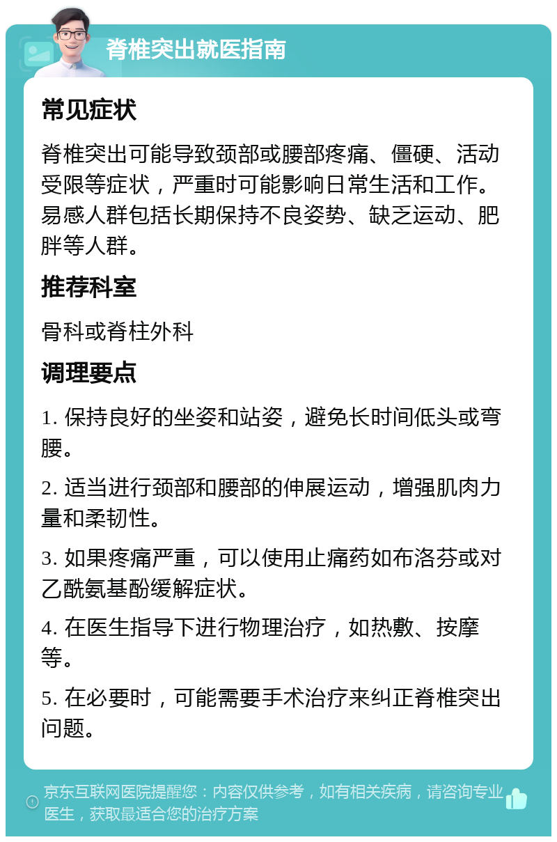 脊椎突出就医指南 常见症状 脊椎突出可能导致颈部或腰部疼痛、僵硬、活动受限等症状，严重时可能影响日常生活和工作。易感人群包括长期保持不良姿势、缺乏运动、肥胖等人群。 推荐科室 骨科或脊柱外科 调理要点 1. 保持良好的坐姿和站姿，避免长时间低头或弯腰。 2. 适当进行颈部和腰部的伸展运动，增强肌肉力量和柔韧性。 3. 如果疼痛严重，可以使用止痛药如布洛芬或对乙酰氨基酚缓解症状。 4. 在医生指导下进行物理治疗，如热敷、按摩等。 5. 在必要时，可能需要手术治疗来纠正脊椎突出问题。