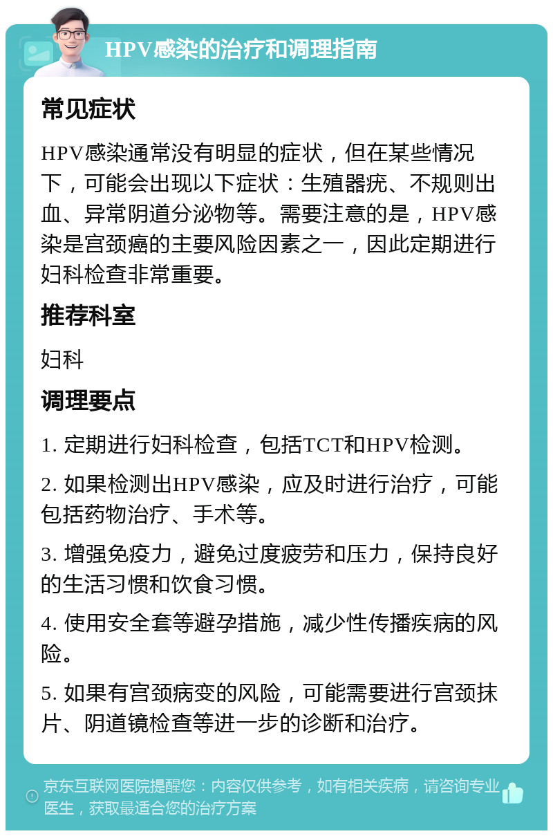 HPV感染的治疗和调理指南 常见症状 HPV感染通常没有明显的症状，但在某些情况下，可能会出现以下症状：生殖器疣、不规则出血、异常阴道分泌物等。需要注意的是，HPV感染是宫颈癌的主要风险因素之一，因此定期进行妇科检查非常重要。 推荐科室 妇科 调理要点 1. 定期进行妇科检查，包括TCT和HPV检测。 2. 如果检测出HPV感染，应及时进行治疗，可能包括药物治疗、手术等。 3. 增强免疫力，避免过度疲劳和压力，保持良好的生活习惯和饮食习惯。 4. 使用安全套等避孕措施，减少性传播疾病的风险。 5. 如果有宫颈病变的风险，可能需要进行宫颈抹片、阴道镜检查等进一步的诊断和治疗。