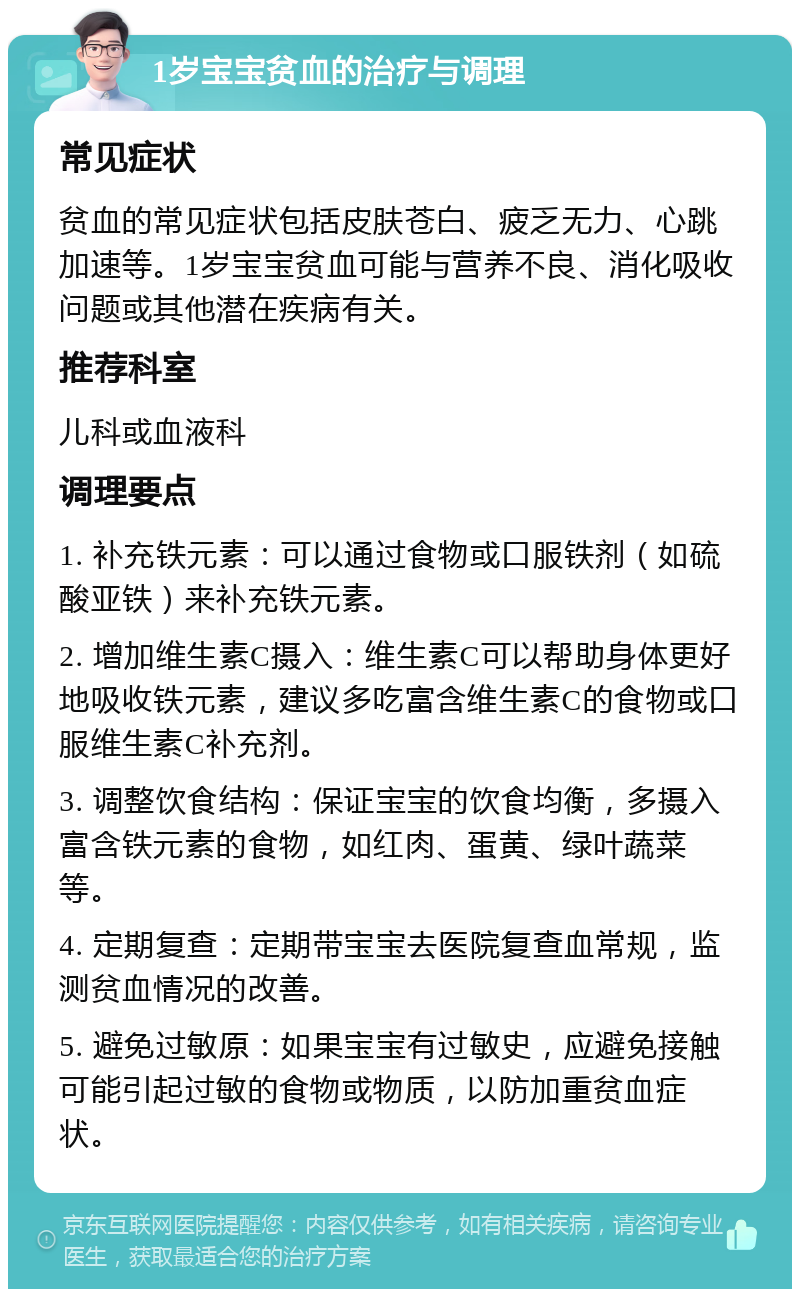 1岁宝宝贫血的治疗与调理 常见症状 贫血的常见症状包括皮肤苍白、疲乏无力、心跳加速等。1岁宝宝贫血可能与营养不良、消化吸收问题或其他潜在疾病有关。 推荐科室 儿科或血液科 调理要点 1. 补充铁元素：可以通过食物或口服铁剂（如硫酸亚铁）来补充铁元素。 2. 增加维生素C摄入：维生素C可以帮助身体更好地吸收铁元素，建议多吃富含维生素C的食物或口服维生素C补充剂。 3. 调整饮食结构：保证宝宝的饮食均衡，多摄入富含铁元素的食物，如红肉、蛋黄、绿叶蔬菜等。 4. 定期复查：定期带宝宝去医院复查血常规，监测贫血情况的改善。 5. 避免过敏原：如果宝宝有过敏史，应避免接触可能引起过敏的食物或物质，以防加重贫血症状。