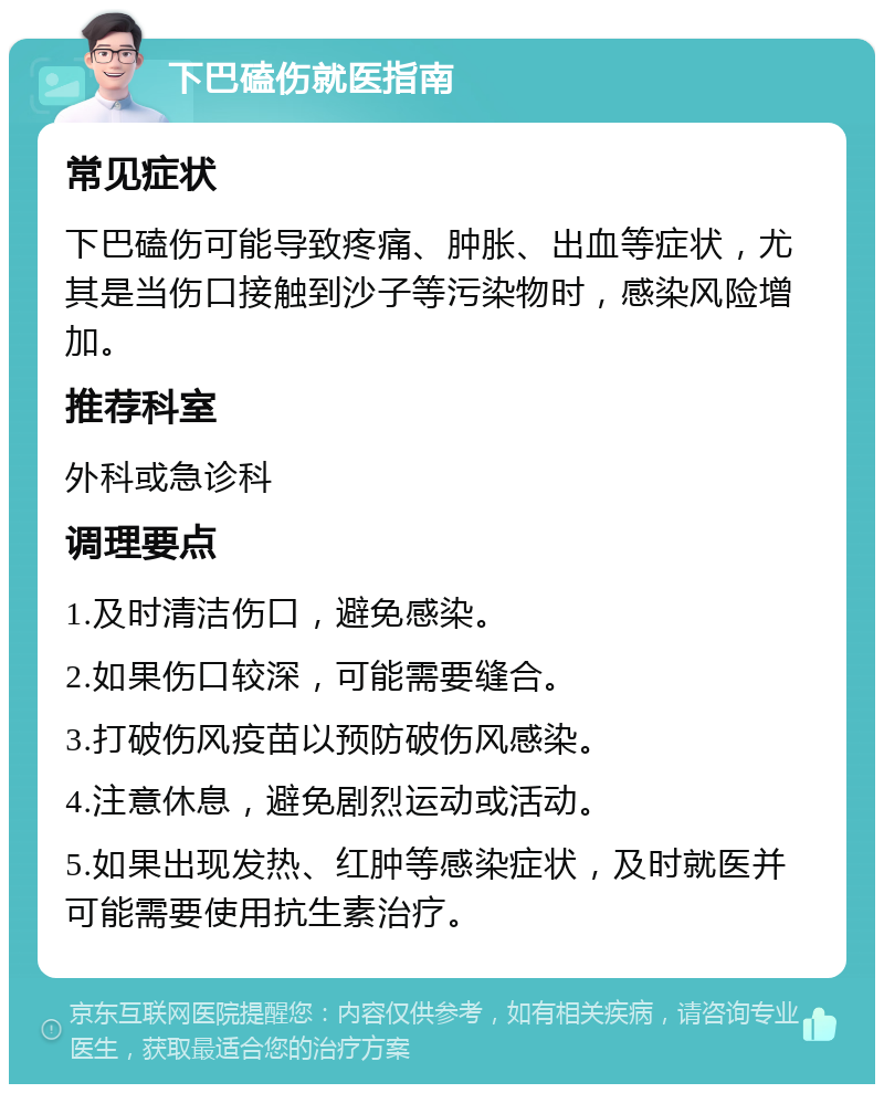 下巴磕伤就医指南 常见症状 下巴磕伤可能导致疼痛、肿胀、出血等症状，尤其是当伤口接触到沙子等污染物时，感染风险增加。 推荐科室 外科或急诊科 调理要点 1.及时清洁伤口，避免感染。 2.如果伤口较深，可能需要缝合。 3.打破伤风疫苗以预防破伤风感染。 4.注意休息，避免剧烈运动或活动。 5.如果出现发热、红肿等感染症状，及时就医并可能需要使用抗生素治疗。