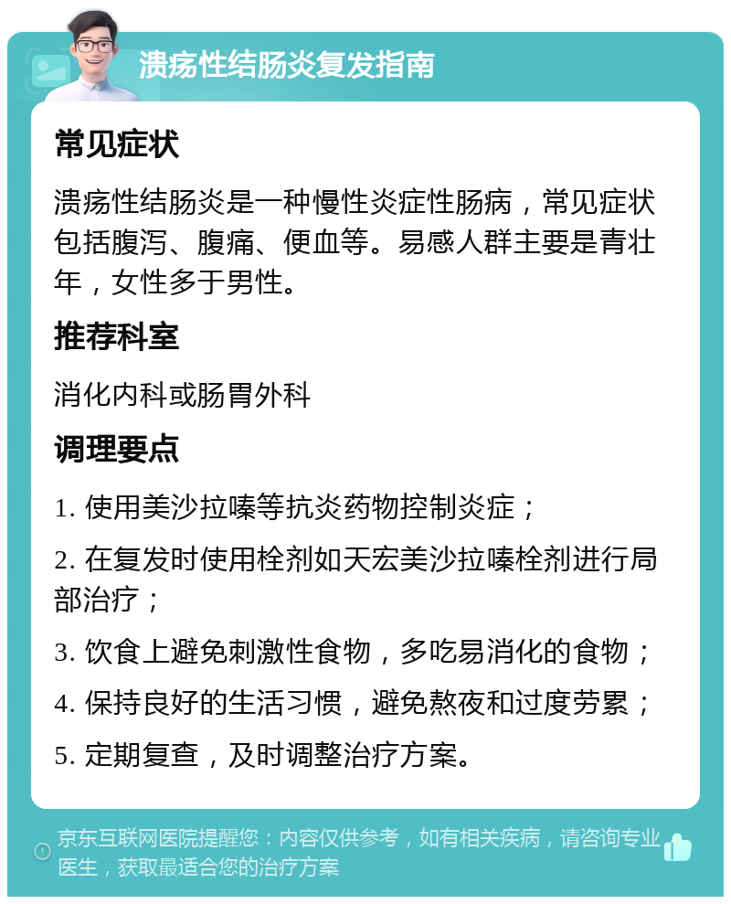 溃疡性结肠炎复发指南 常见症状 溃疡性结肠炎是一种慢性炎症性肠病，常见症状包括腹泻、腹痛、便血等。易感人群主要是青壮年，女性多于男性。 推荐科室 消化内科或肠胃外科 调理要点 1. 使用美沙拉嗪等抗炎药物控制炎症； 2. 在复发时使用栓剂如天宏美沙拉嗪栓剂进行局部治疗； 3. 饮食上避免刺激性食物，多吃易消化的食物； 4. 保持良好的生活习惯，避免熬夜和过度劳累； 5. 定期复查，及时调整治疗方案。