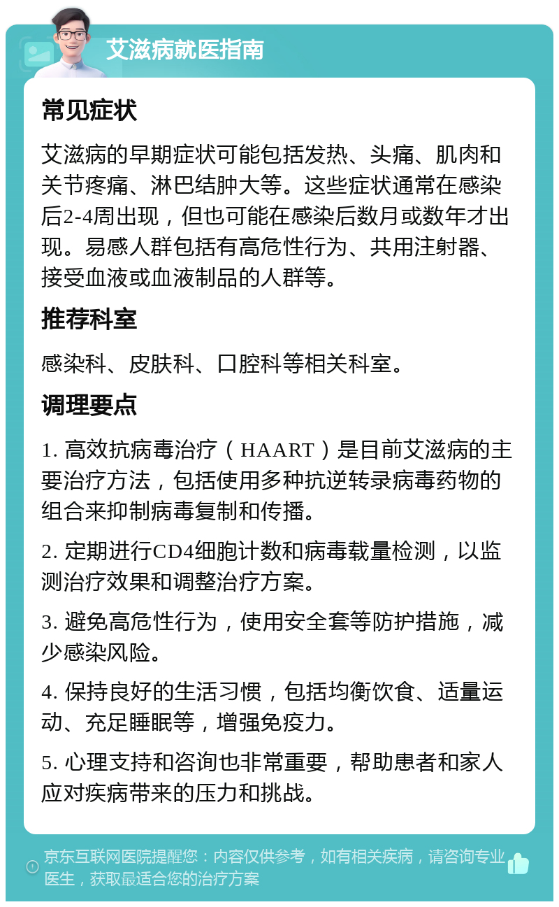 艾滋病就医指南 常见症状 艾滋病的早期症状可能包括发热、头痛、肌肉和关节疼痛、淋巴结肿大等。这些症状通常在感染后2-4周出现，但也可能在感染后数月或数年才出现。易感人群包括有高危性行为、共用注射器、接受血液或血液制品的人群等。 推荐科室 感染科、皮肤科、口腔科等相关科室。 调理要点 1. 高效抗病毒治疗（HAART）是目前艾滋病的主要治疗方法，包括使用多种抗逆转录病毒药物的组合来抑制病毒复制和传播。 2. 定期进行CD4细胞计数和病毒载量检测，以监测治疗效果和调整治疗方案。 3. 避免高危性行为，使用安全套等防护措施，减少感染风险。 4. 保持良好的生活习惯，包括均衡饮食、适量运动、充足睡眠等，增强免疫力。 5. 心理支持和咨询也非常重要，帮助患者和家人应对疾病带来的压力和挑战。