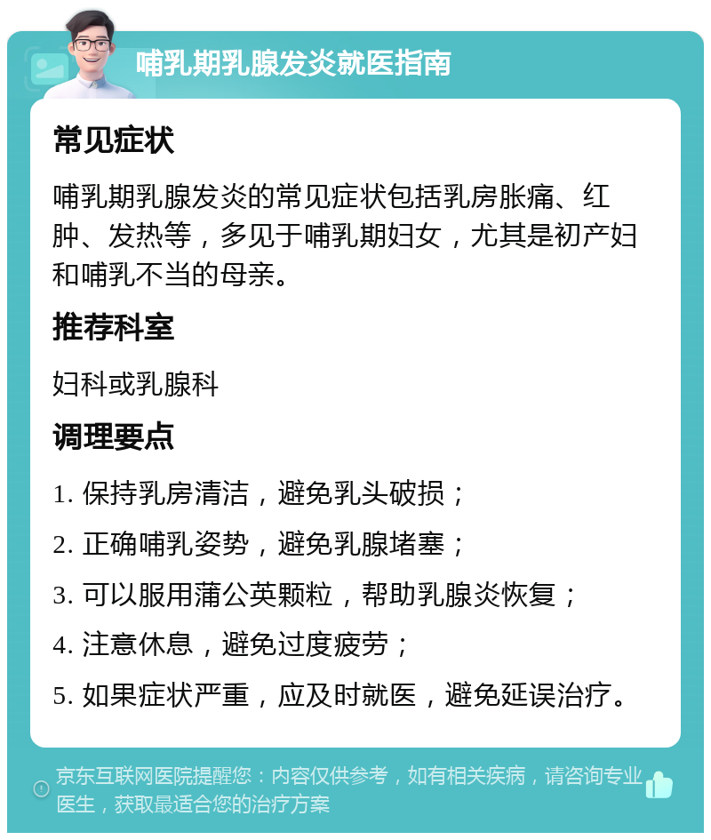 哺乳期乳腺发炎就医指南 常见症状 哺乳期乳腺发炎的常见症状包括乳房胀痛、红肿、发热等，多见于哺乳期妇女，尤其是初产妇和哺乳不当的母亲。 推荐科室 妇科或乳腺科 调理要点 1. 保持乳房清洁，避免乳头破损； 2. 正确哺乳姿势，避免乳腺堵塞； 3. 可以服用蒲公英颗粒，帮助乳腺炎恢复； 4. 注意休息，避免过度疲劳； 5. 如果症状严重，应及时就医，避免延误治疗。