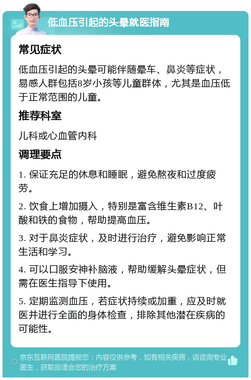 低血压引起的头晕就医指南 常见症状 低血压引起的头晕可能伴随晕车、鼻炎等症状，易感人群包括8岁小孩等儿童群体，尤其是血压低于正常范围的儿童。 推荐科室 儿科或心血管内科 调理要点 1. 保证充足的休息和睡眠，避免熬夜和过度疲劳。 2. 饮食上增加摄入，特别是富含维生素B12、叶酸和铁的食物，帮助提高血压。 3. 对于鼻炎症状，及时进行治疗，避免影响正常生活和学习。 4. 可以口服安神补脑液，帮助缓解头晕症状，但需在医生指导下使用。 5. 定期监测血压，若症状持续或加重，应及时就医并进行全面的身体检查，排除其他潜在疾病的可能性。