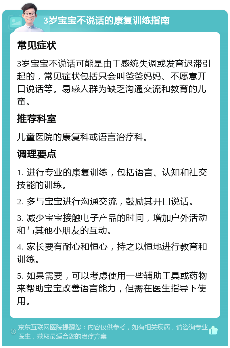 3岁宝宝不说话的康复训练指南 常见症状 3岁宝宝不说话可能是由于感统失调或发育迟滞引起的，常见症状包括只会叫爸爸妈妈、不愿意开口说话等。易感人群为缺乏沟通交流和教育的儿童。 推荐科室 儿童医院的康复科或语言治疗科。 调理要点 1. 进行专业的康复训练，包括语言、认知和社交技能的训练。 2. 多与宝宝进行沟通交流，鼓励其开口说话。 3. 减少宝宝接触电子产品的时间，增加户外活动和与其他小朋友的互动。 4. 家长要有耐心和恒心，持之以恒地进行教育和训练。 5. 如果需要，可以考虑使用一些辅助工具或药物来帮助宝宝改善语言能力，但需在医生指导下使用。