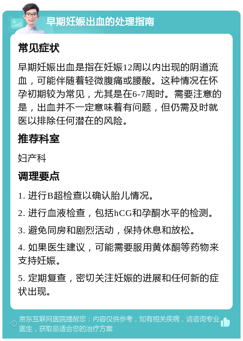 早期妊娠出血的处理指南 常见症状 早期妊娠出血是指在妊娠12周以内出现的阴道流血，可能伴随着轻微腹痛或腰酸。这种情况在怀孕初期较为常见，尤其是在6-7周时。需要注意的是，出血并不一定意味着有问题，但仍需及时就医以排除任何潜在的风险。 推荐科室 妇产科 调理要点 1. 进行B超检查以确认胎儿情况。 2. 进行血液检查，包括hCG和孕酮水平的检测。 3. 避免同房和剧烈活动，保持休息和放松。 4. 如果医生建议，可能需要服用黄体酮等药物来支持妊娠。 5. 定期复查，密切关注妊娠的进展和任何新的症状出现。