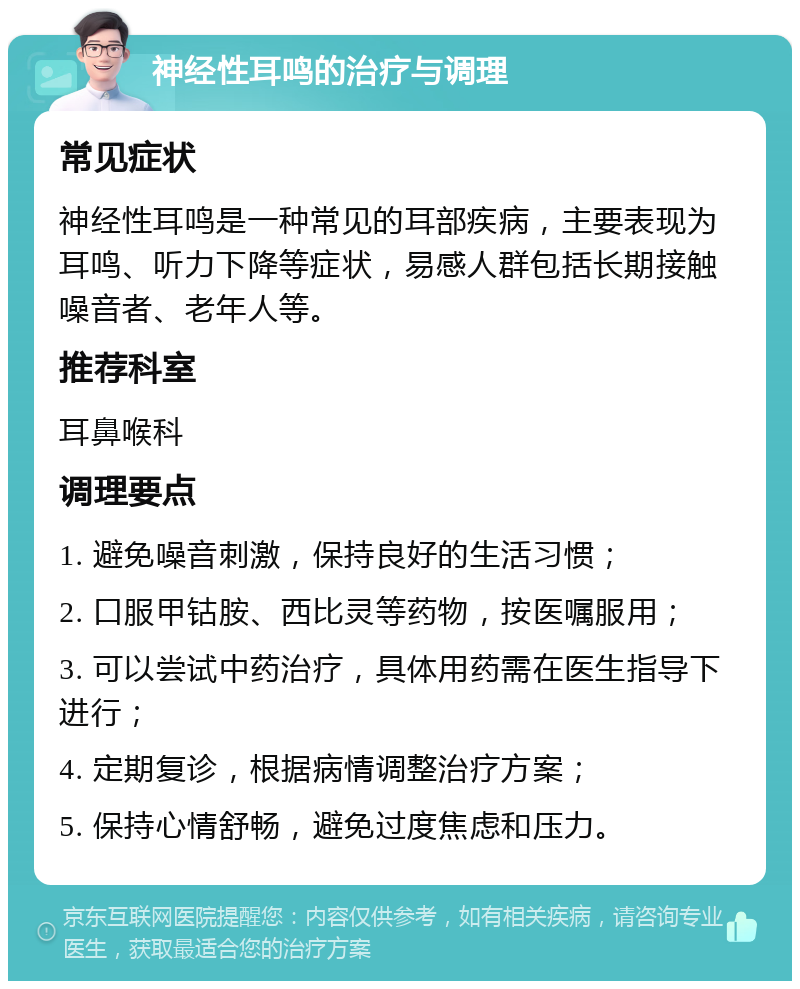 神经性耳鸣的治疗与调理 常见症状 神经性耳鸣是一种常见的耳部疾病，主要表现为耳鸣、听力下降等症状，易感人群包括长期接触噪音者、老年人等。 推荐科室 耳鼻喉科 调理要点 1. 避免噪音刺激，保持良好的生活习惯； 2. 口服甲钴胺、西比灵等药物，按医嘱服用； 3. 可以尝试中药治疗，具体用药需在医生指导下进行； 4. 定期复诊，根据病情调整治疗方案； 5. 保持心情舒畅，避免过度焦虑和压力。