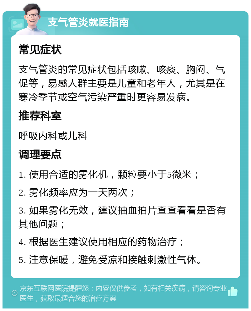 支气管炎就医指南 常见症状 支气管炎的常见症状包括咳嗽、咳痰、胸闷、气促等，易感人群主要是儿童和老年人，尤其是在寒冷季节或空气污染严重时更容易发病。 推荐科室 呼吸内科或儿科 调理要点 1. 使用合适的雾化机，颗粒要小于5微米； 2. 雾化频率应为一天两次； 3. 如果雾化无效，建议抽血拍片查查看看是否有其他问题； 4. 根据医生建议使用相应的药物治疗； 5. 注意保暖，避免受凉和接触刺激性气体。