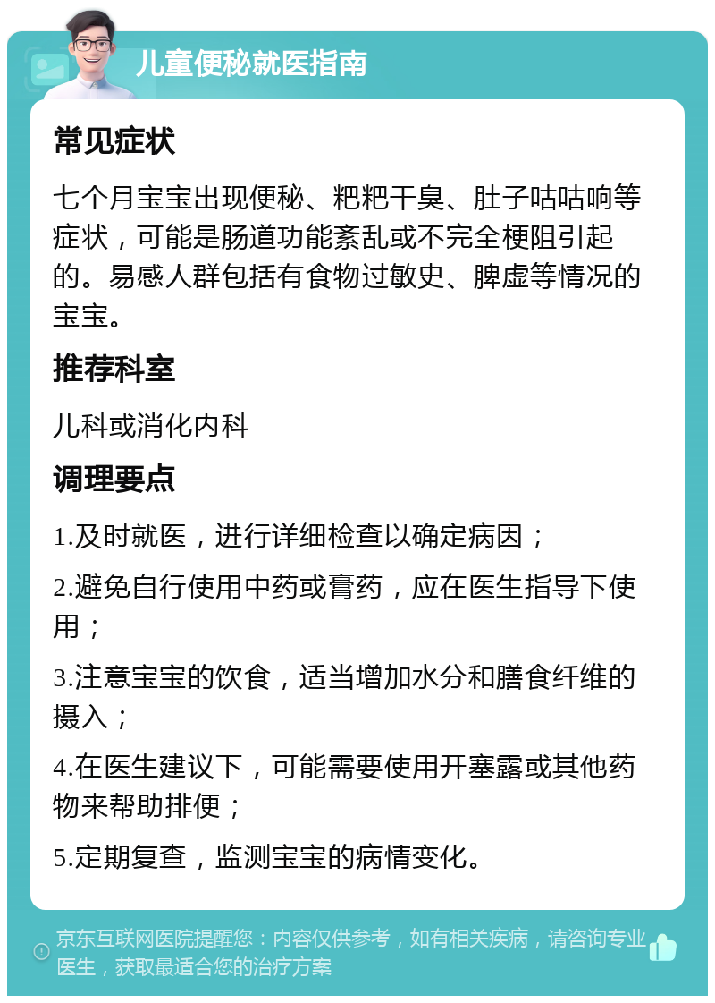 儿童便秘就医指南 常见症状 七个月宝宝出现便秘、粑粑干臭、肚子咕咕响等症状，可能是肠道功能紊乱或不完全梗阻引起的。易感人群包括有食物过敏史、脾虚等情况的宝宝。 推荐科室 儿科或消化内科 调理要点 1.及时就医，进行详细检查以确定病因； 2.避免自行使用中药或膏药，应在医生指导下使用； 3.注意宝宝的饮食，适当增加水分和膳食纤维的摄入； 4.在医生建议下，可能需要使用开塞露或其他药物来帮助排便； 5.定期复查，监测宝宝的病情变化。