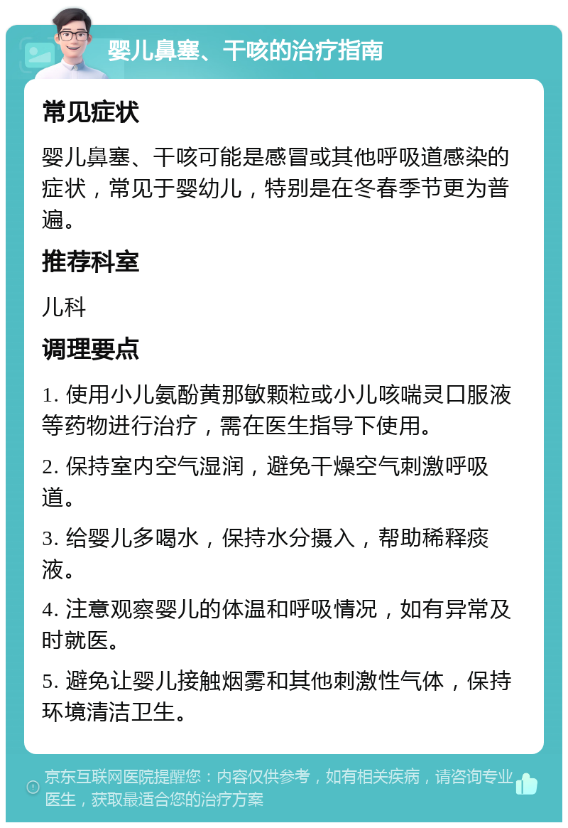 婴儿鼻塞、干咳的治疗指南 常见症状 婴儿鼻塞、干咳可能是感冒或其他呼吸道感染的症状，常见于婴幼儿，特别是在冬春季节更为普遍。 推荐科室 儿科 调理要点 1. 使用小儿氨酚黄那敏颗粒或小儿咳喘灵口服液等药物进行治疗，需在医生指导下使用。 2. 保持室内空气湿润，避免干燥空气刺激呼吸道。 3. 给婴儿多喝水，保持水分摄入，帮助稀释痰液。 4. 注意观察婴儿的体温和呼吸情况，如有异常及时就医。 5. 避免让婴儿接触烟雾和其他刺激性气体，保持环境清洁卫生。