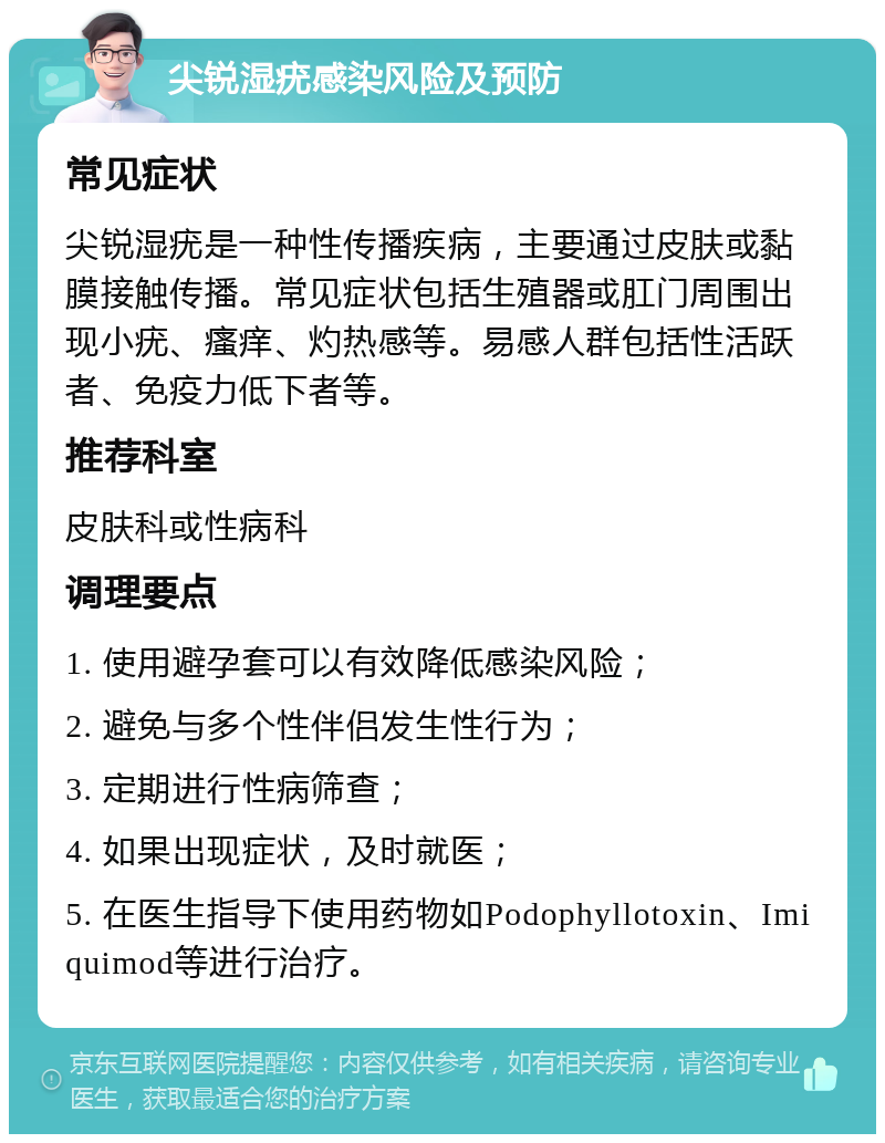 尖锐湿疣感染风险及预防 常见症状 尖锐湿疣是一种性传播疾病，主要通过皮肤或黏膜接触传播。常见症状包括生殖器或肛门周围出现小疣、瘙痒、灼热感等。易感人群包括性活跃者、免疫力低下者等。 推荐科室 皮肤科或性病科 调理要点 1. 使用避孕套可以有效降低感染风险； 2. 避免与多个性伴侣发生性行为； 3. 定期进行性病筛查； 4. 如果出现症状，及时就医； 5. 在医生指导下使用药物如Podophyllotoxin、Imiquimod等进行治疗。