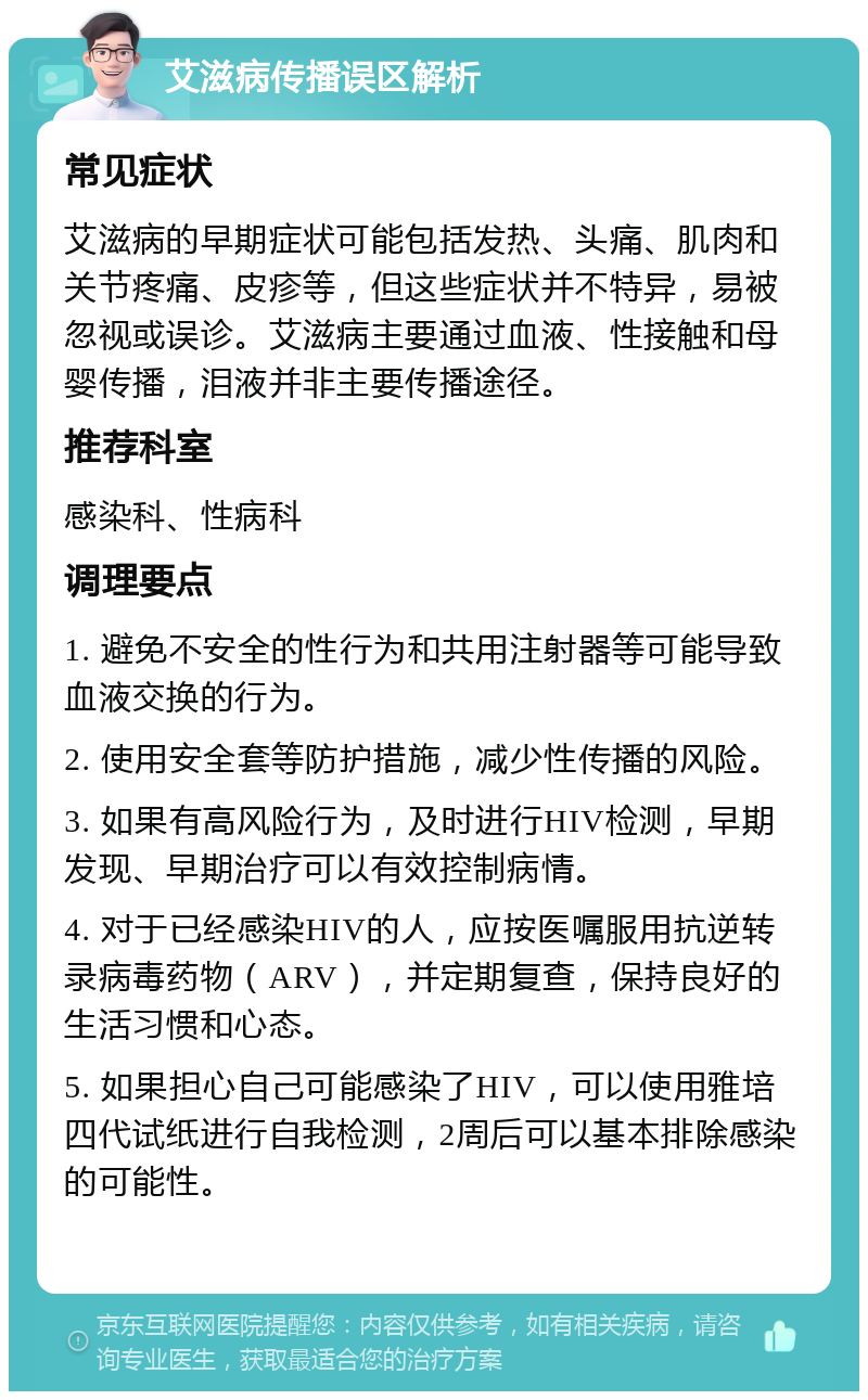 艾滋病传播误区解析 常见症状 艾滋病的早期症状可能包括发热、头痛、肌肉和关节疼痛、皮疹等，但这些症状并不特异，易被忽视或误诊。艾滋病主要通过血液、性接触和母婴传播，泪液并非主要传播途径。 推荐科室 感染科、性病科 调理要点 1. 避免不安全的性行为和共用注射器等可能导致血液交换的行为。 2. 使用安全套等防护措施，减少性传播的风险。 3. 如果有高风险行为，及时进行HIV检测，早期发现、早期治疗可以有效控制病情。 4. 对于已经感染HIV的人，应按医嘱服用抗逆转录病毒药物（ARV），并定期复查，保持良好的生活习惯和心态。 5. 如果担心自己可能感染了HIV，可以使用雅培四代试纸进行自我检测，2周后可以基本排除感染的可能性。