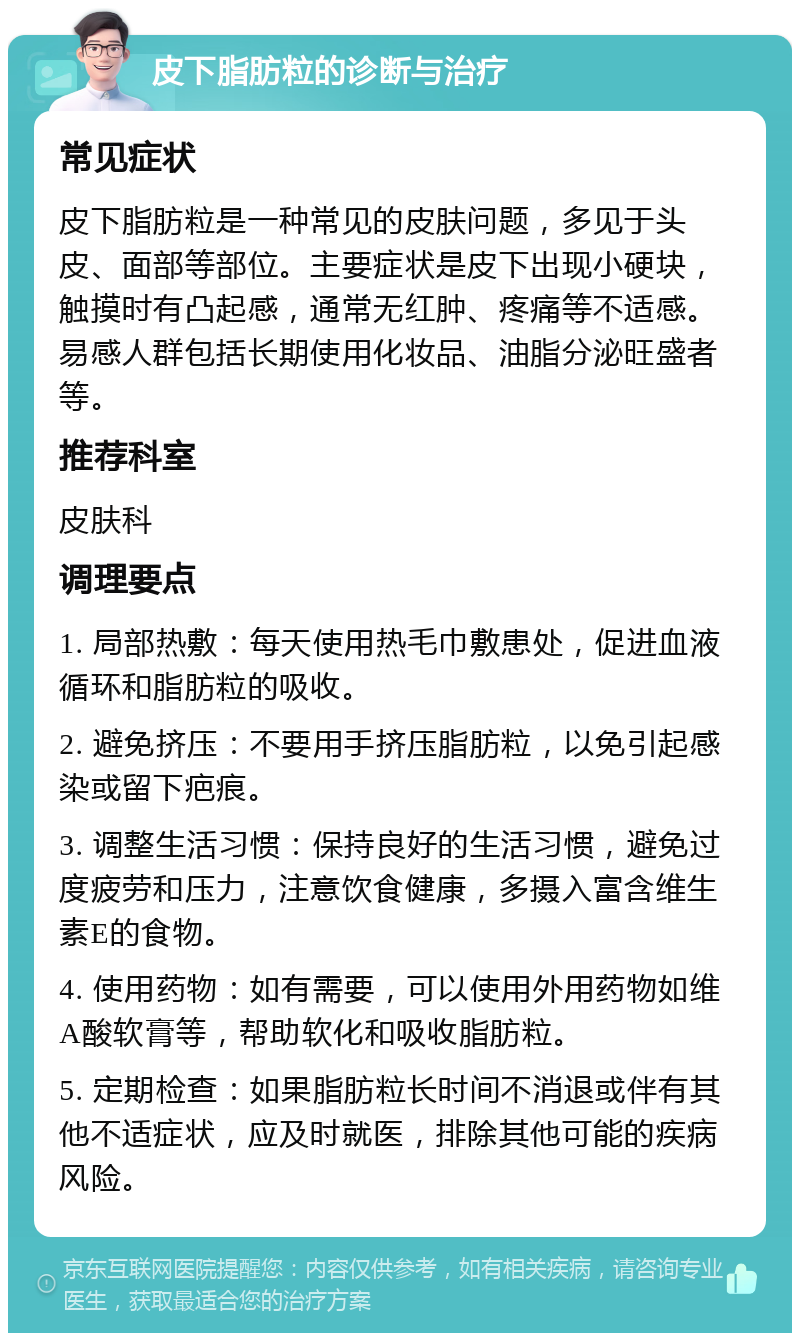 皮下脂肪粒的诊断与治疗 常见症状 皮下脂肪粒是一种常见的皮肤问题，多见于头皮、面部等部位。主要症状是皮下出现小硬块，触摸时有凸起感，通常无红肿、疼痛等不适感。易感人群包括长期使用化妆品、油脂分泌旺盛者等。 推荐科室 皮肤科 调理要点 1. 局部热敷：每天使用热毛巾敷患处，促进血液循环和脂肪粒的吸收。 2. 避免挤压：不要用手挤压脂肪粒，以免引起感染或留下疤痕。 3. 调整生活习惯：保持良好的生活习惯，避免过度疲劳和压力，注意饮食健康，多摄入富含维生素E的食物。 4. 使用药物：如有需要，可以使用外用药物如维A酸软膏等，帮助软化和吸收脂肪粒。 5. 定期检查：如果脂肪粒长时间不消退或伴有其他不适症状，应及时就医，排除其他可能的疾病风险。