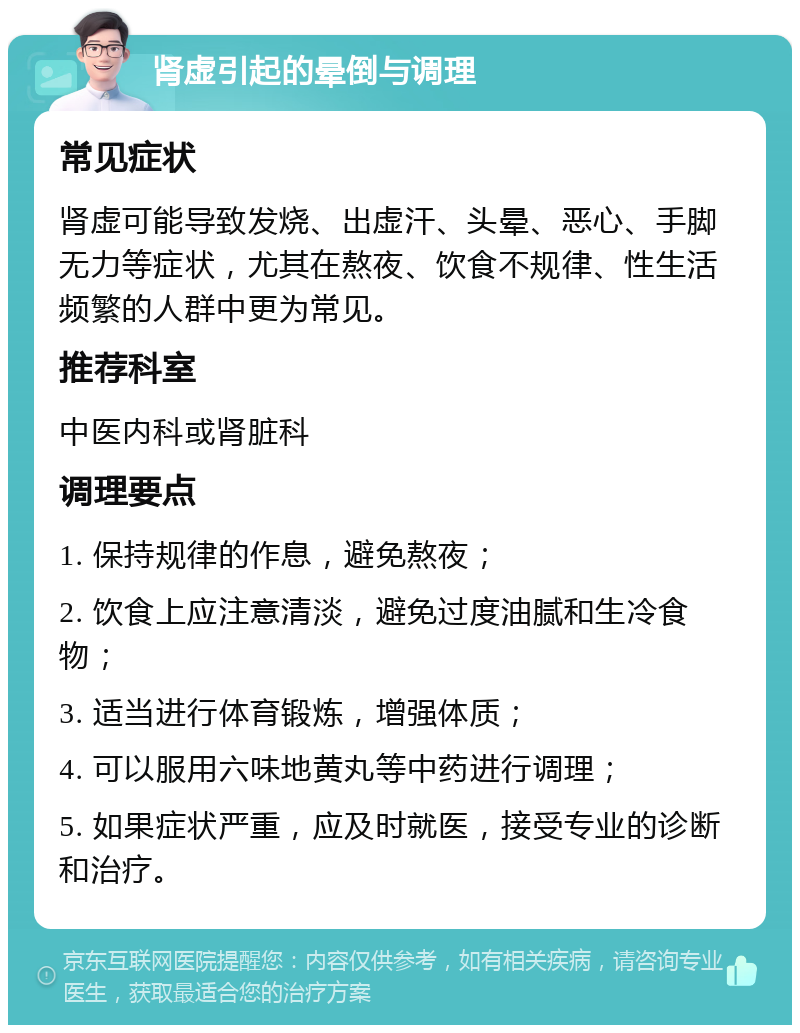 肾虚引起的晕倒与调理 常见症状 肾虚可能导致发烧、出虚汗、头晕、恶心、手脚无力等症状，尤其在熬夜、饮食不规律、性生活频繁的人群中更为常见。 推荐科室 中医内科或肾脏科 调理要点 1. 保持规律的作息，避免熬夜； 2. 饮食上应注意清淡，避免过度油腻和生冷食物； 3. 适当进行体育锻炼，增强体质； 4. 可以服用六味地黄丸等中药进行调理； 5. 如果症状严重，应及时就医，接受专业的诊断和治疗。