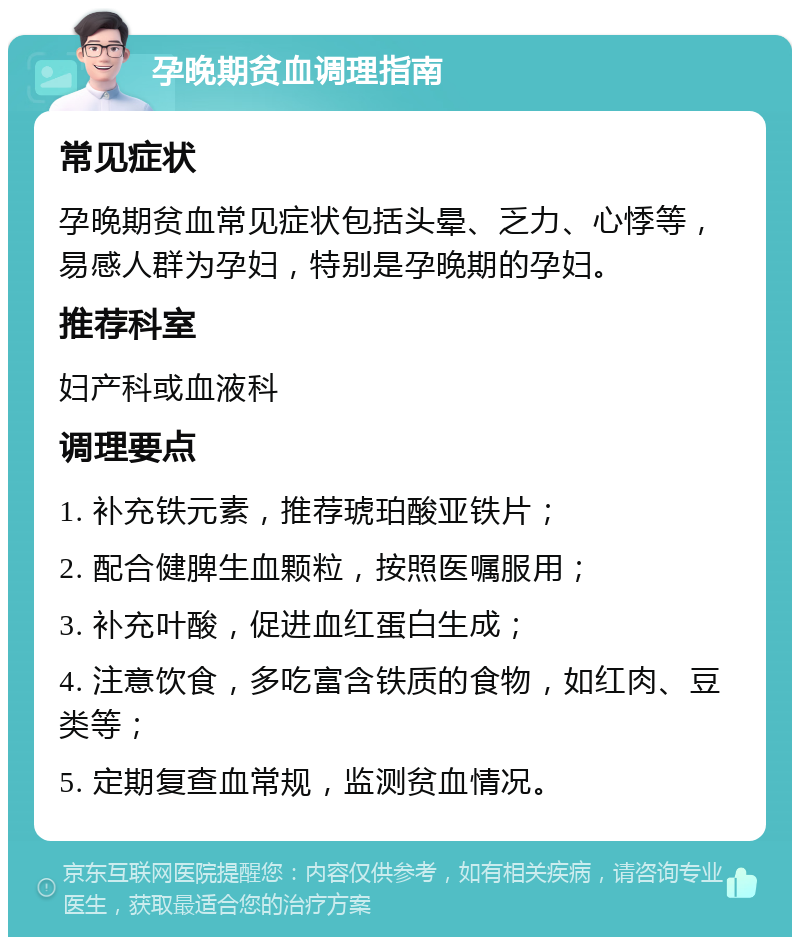 孕晚期贫血调理指南 常见症状 孕晚期贫血常见症状包括头晕、乏力、心悸等，易感人群为孕妇，特别是孕晚期的孕妇。 推荐科室 妇产科或血液科 调理要点 1. 补充铁元素，推荐琥珀酸亚铁片； 2. 配合健脾生血颗粒，按照医嘱服用； 3. 补充叶酸，促进血红蛋白生成； 4. 注意饮食，多吃富含铁质的食物，如红肉、豆类等； 5. 定期复查血常规，监测贫血情况。