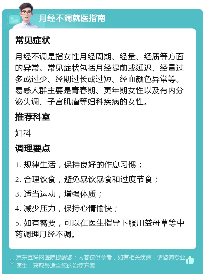 月经不调就医指南 常见症状 月经不调是指女性月经周期、经量、经质等方面的异常。常见症状包括月经提前或延迟、经量过多或过少、经期过长或过短、经血颜色异常等。易感人群主要是青春期、更年期女性以及有内分泌失调、子宫肌瘤等妇科疾病的女性。 推荐科室 妇科 调理要点 1. 规律生活，保持良好的作息习惯； 2. 合理饮食，避免暴饮暴食和过度节食； 3. 适当运动，增强体质； 4. 减少压力，保持心情愉快； 5. 如有需要，可以在医生指导下服用益母草等中药调理月经不调。