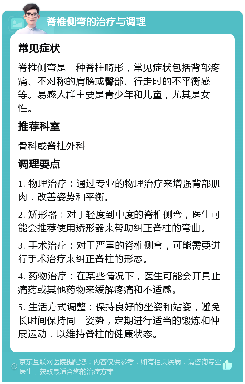 脊椎侧弯的治疗与调理 常见症状 脊椎侧弯是一种脊柱畸形，常见症状包括背部疼痛、不对称的肩膀或臀部、行走时的不平衡感等。易感人群主要是青少年和儿童，尤其是女性。 推荐科室 骨科或脊柱外科 调理要点 1. 物理治疗：通过专业的物理治疗来增强背部肌肉，改善姿势和平衡。 2. 矫形器：对于轻度到中度的脊椎侧弯，医生可能会推荐使用矫形器来帮助纠正脊柱的弯曲。 3. 手术治疗：对于严重的脊椎侧弯，可能需要进行手术治疗来纠正脊柱的形态。 4. 药物治疗：在某些情况下，医生可能会开具止痛药或其他药物来缓解疼痛和不适感。 5. 生活方式调整：保持良好的坐姿和站姿，避免长时间保持同一姿势，定期进行适当的锻炼和伸展运动，以维持脊柱的健康状态。