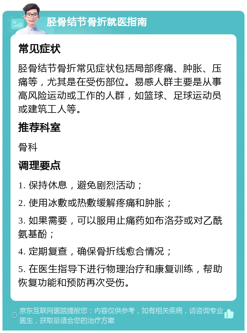 胫骨结节骨折就医指南 常见症状 胫骨结节骨折常见症状包括局部疼痛、肿胀、压痛等，尤其是在受伤部位。易感人群主要是从事高风险运动或工作的人群，如篮球、足球运动员或建筑工人等。 推荐科室 骨科 调理要点 1. 保持休息，避免剧烈活动； 2. 使用冰敷或热敷缓解疼痛和肿胀； 3. 如果需要，可以服用止痛药如布洛芬或对乙酰氨基酚； 4. 定期复查，确保骨折线愈合情况； 5. 在医生指导下进行物理治疗和康复训练，帮助恢复功能和预防再次受伤。