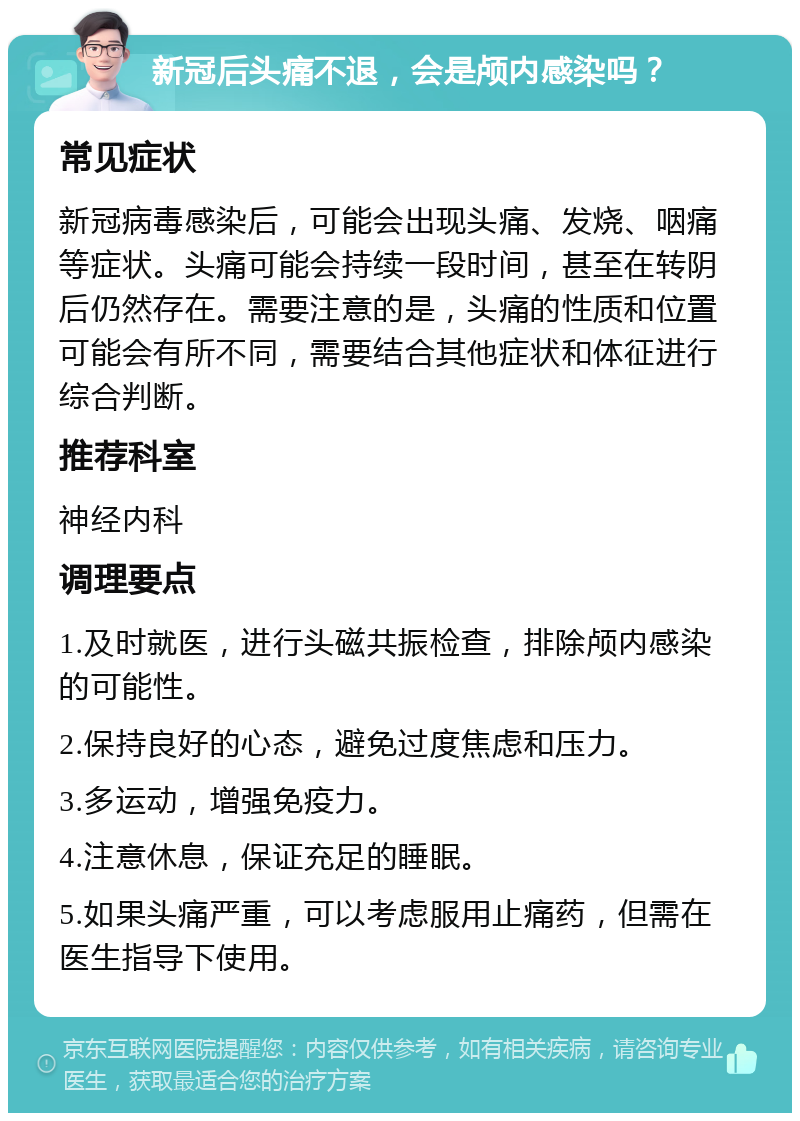 新冠后头痛不退，会是颅内感染吗？ 常见症状 新冠病毒感染后，可能会出现头痛、发烧、咽痛等症状。头痛可能会持续一段时间，甚至在转阴后仍然存在。需要注意的是，头痛的性质和位置可能会有所不同，需要结合其他症状和体征进行综合判断。 推荐科室 神经内科 调理要点 1.及时就医，进行头磁共振检查，排除颅内感染的可能性。 2.保持良好的心态，避免过度焦虑和压力。 3.多运动，增强免疫力。 4.注意休息，保证充足的睡眠。 5.如果头痛严重，可以考虑服用止痛药，但需在医生指导下使用。