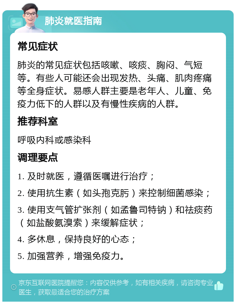 肺炎就医指南 常见症状 肺炎的常见症状包括咳嗽、咳痰、胸闷、气短等。有些人可能还会出现发热、头痛、肌肉疼痛等全身症状。易感人群主要是老年人、儿童、免疫力低下的人群以及有慢性疾病的人群。 推荐科室 呼吸内科或感染科 调理要点 1. 及时就医，遵循医嘱进行治疗； 2. 使用抗生素（如头孢克肟）来控制细菌感染； 3. 使用支气管扩张剂（如孟鲁司特钠）和祛痰药（如盐酸氨溴索）来缓解症状； 4. 多休息，保持良好的心态； 5. 加强营养，增强免疫力。