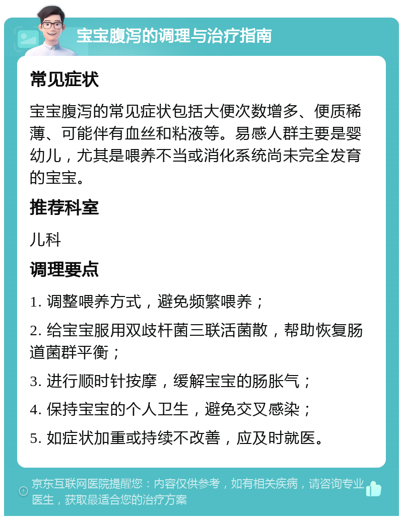 宝宝腹泻的调理与治疗指南 常见症状 宝宝腹泻的常见症状包括大便次数增多、便质稀薄、可能伴有血丝和粘液等。易感人群主要是婴幼儿，尤其是喂养不当或消化系统尚未完全发育的宝宝。 推荐科室 儿科 调理要点 1. 调整喂养方式，避免频繁喂养； 2. 给宝宝服用双歧杆菌三联活菌散，帮助恢复肠道菌群平衡； 3. 进行顺时针按摩，缓解宝宝的肠胀气； 4. 保持宝宝的个人卫生，避免交叉感染； 5. 如症状加重或持续不改善，应及时就医。