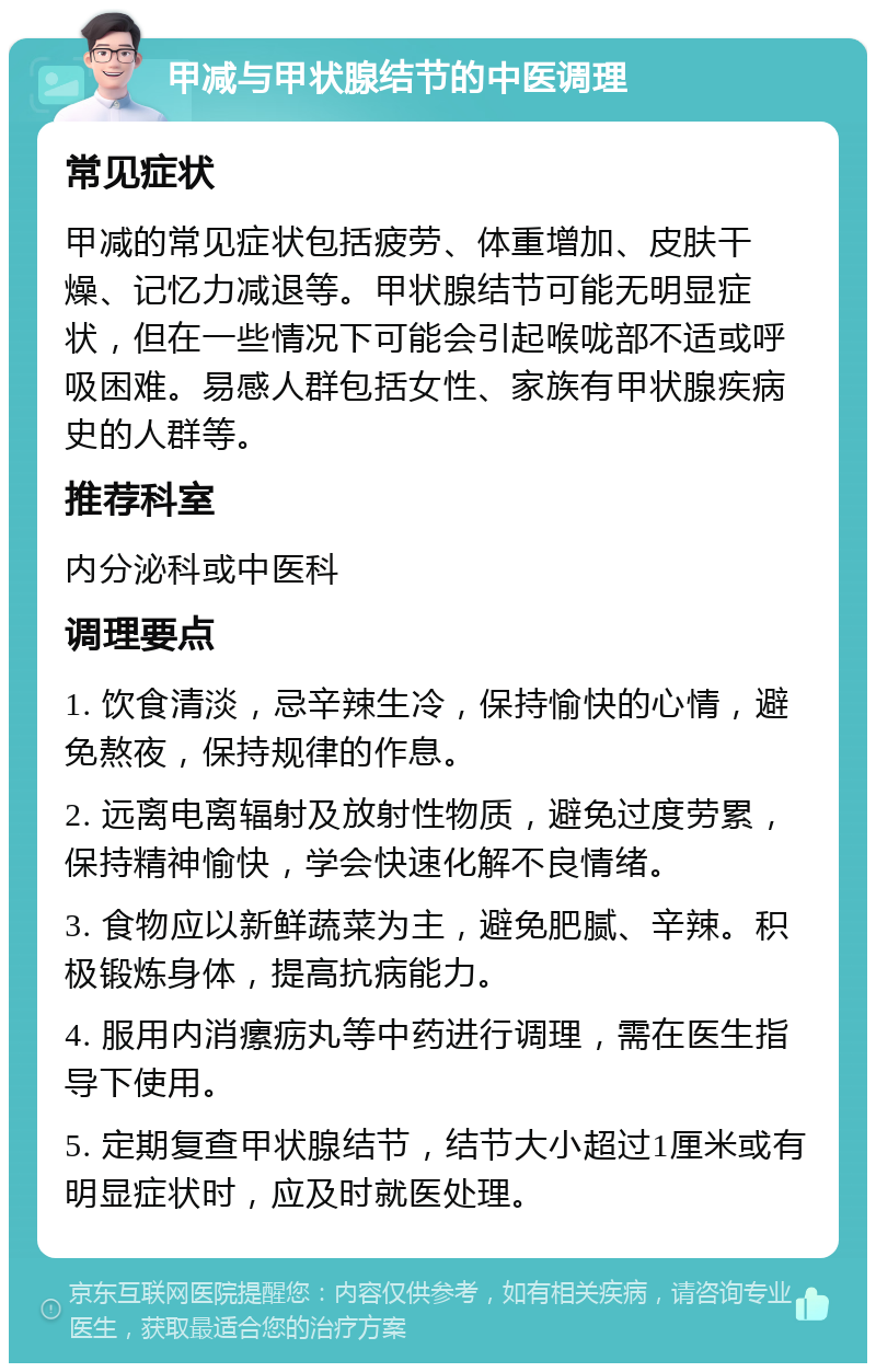 甲减与甲状腺结节的中医调理 常见症状 甲减的常见症状包括疲劳、体重增加、皮肤干燥、记忆力减退等。甲状腺结节可能无明显症状，但在一些情况下可能会引起喉咙部不适或呼吸困难。易感人群包括女性、家族有甲状腺疾病史的人群等。 推荐科室 内分泌科或中医科 调理要点 1. 饮食清淡，忌辛辣生冷，保持愉快的心情，避免熬夜，保持规律的作息。 2. 远离电离辐射及放射性物质，避免过度劳累，保持精神愉快，学会快速化解不良情绪。 3. 食物应以新鲜蔬菜为主，避免肥腻、辛辣。积极锻炼身体，提高抗病能力。 4. 服用内消瘰疬丸等中药进行调理，需在医生指导下使用。 5. 定期复查甲状腺结节，结节大小超过1厘米或有明显症状时，应及时就医处理。