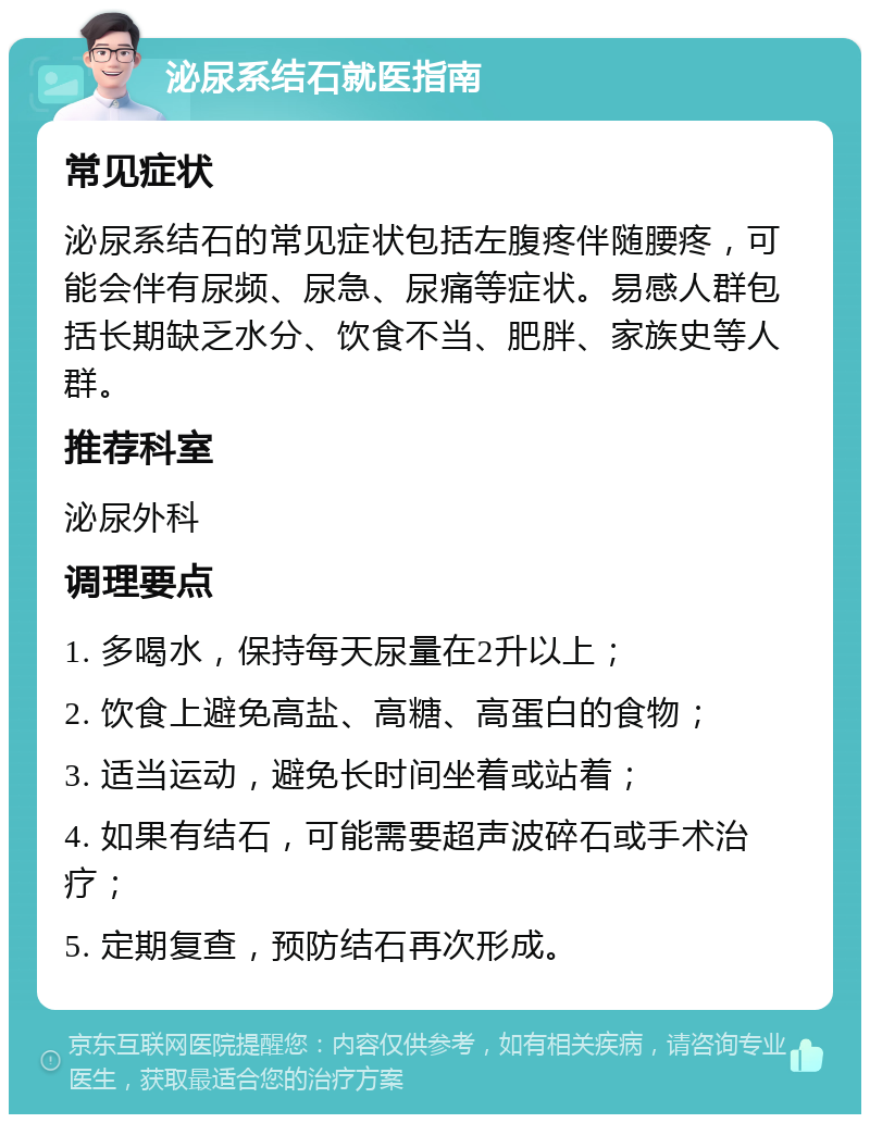 泌尿系结石就医指南 常见症状 泌尿系结石的常见症状包括左腹疼伴随腰疼，可能会伴有尿频、尿急、尿痛等症状。易感人群包括长期缺乏水分、饮食不当、肥胖、家族史等人群。 推荐科室 泌尿外科 调理要点 1. 多喝水，保持每天尿量在2升以上； 2. 饮食上避免高盐、高糖、高蛋白的食物； 3. 适当运动，避免长时间坐着或站着； 4. 如果有结石，可能需要超声波碎石或手术治疗； 5. 定期复查，预防结石再次形成。