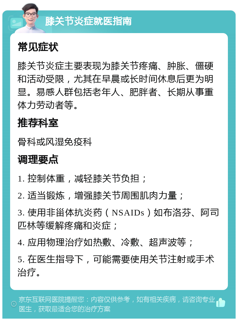 膝关节炎症就医指南 常见症状 膝关节炎症主要表现为膝关节疼痛、肿胀、僵硬和活动受限，尤其在早晨或长时间休息后更为明显。易感人群包括老年人、肥胖者、长期从事重体力劳动者等。 推荐科室 骨科或风湿免疫科 调理要点 1. 控制体重，减轻膝关节负担； 2. 适当锻炼，增强膝关节周围肌肉力量； 3. 使用非甾体抗炎药（NSAIDs）如布洛芬、阿司匹林等缓解疼痛和炎症； 4. 应用物理治疗如热敷、冷敷、超声波等； 5. 在医生指导下，可能需要使用关节注射或手术治疗。