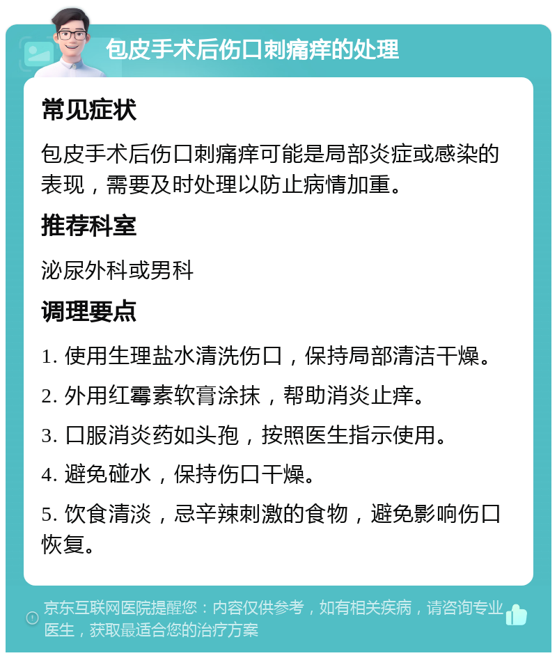 包皮手术后伤口刺痛痒的处理 常见症状 包皮手术后伤口刺痛痒可能是局部炎症或感染的表现，需要及时处理以防止病情加重。 推荐科室 泌尿外科或男科 调理要点 1. 使用生理盐水清洗伤口，保持局部清洁干燥。 2. 外用红霉素软膏涂抹，帮助消炎止痒。 3. 口服消炎药如头孢，按照医生指示使用。 4. 避免碰水，保持伤口干燥。 5. 饮食清淡，忌辛辣刺激的食物，避免影响伤口恢复。