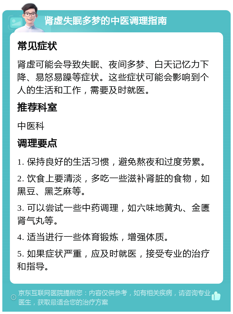 肾虚失眠多梦的中医调理指南 常见症状 肾虚可能会导致失眠、夜间多梦、白天记忆力下降、易怒易躁等症状。这些症状可能会影响到个人的生活和工作，需要及时就医。 推荐科室 中医科 调理要点 1. 保持良好的生活习惯，避免熬夜和过度劳累。 2. 饮食上要清淡，多吃一些滋补肾脏的食物，如黑豆、黑芝麻等。 3. 可以尝试一些中药调理，如六味地黄丸、金匮肾气丸等。 4. 适当进行一些体育锻炼，增强体质。 5. 如果症状严重，应及时就医，接受专业的治疗和指导。