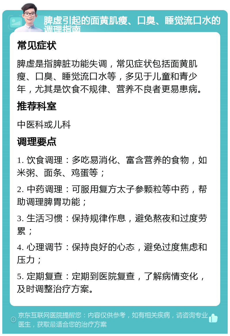 脾虚引起的面黄肌瘦、口臭、睡觉流口水的调理指南 常见症状 脾虚是指脾脏功能失调，常见症状包括面黄肌瘦、口臭、睡觉流口水等，多见于儿童和青少年，尤其是饮食不规律、营养不良者更易患病。 推荐科室 中医科或儿科 调理要点 1. 饮食调理：多吃易消化、富含营养的食物，如米粥、面条、鸡蛋等； 2. 中药调理：可服用复方太子参颗粒等中药，帮助调理脾胃功能； 3. 生活习惯：保持规律作息，避免熬夜和过度劳累； 4. 心理调节：保持良好的心态，避免过度焦虑和压力； 5. 定期复查：定期到医院复查，了解病情变化，及时调整治疗方案。