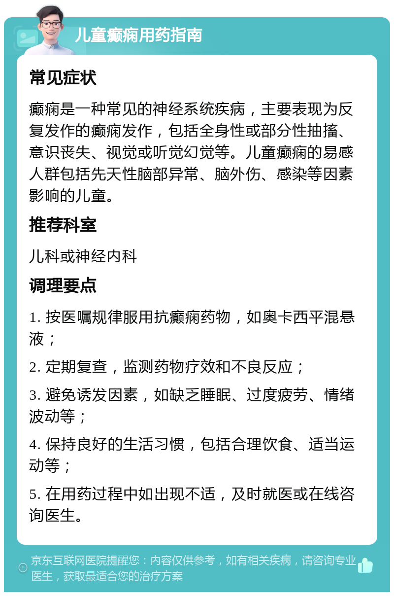 儿童癫痫用药指南 常见症状 癫痫是一种常见的神经系统疾病，主要表现为反复发作的癫痫发作，包括全身性或部分性抽搐、意识丧失、视觉或听觉幻觉等。儿童癫痫的易感人群包括先天性脑部异常、脑外伤、感染等因素影响的儿童。 推荐科室 儿科或神经内科 调理要点 1. 按医嘱规律服用抗癫痫药物，如奥卡西平混悬液； 2. 定期复查，监测药物疗效和不良反应； 3. 避免诱发因素，如缺乏睡眠、过度疲劳、情绪波动等； 4. 保持良好的生活习惯，包括合理饮食、适当运动等； 5. 在用药过程中如出现不适，及时就医或在线咨询医生。