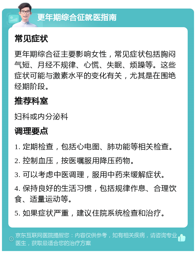 更年期综合征就医指南 常见症状 更年期综合征主要影响女性，常见症状包括胸闷气短、月经不规律、心慌、失眠、烦躁等。这些症状可能与激素水平的变化有关，尤其是在围绝经期阶段。 推荐科室 妇科或内分泌科 调理要点 1. 定期检查，包括心电图、肺功能等相关检查。 2. 控制血压，按医嘱服用降压药物。 3. 可以考虑中医调理，服用中药来缓解症状。 4. 保持良好的生活习惯，包括规律作息、合理饮食、适量运动等。 5. 如果症状严重，建议住院系统检查和治疗。