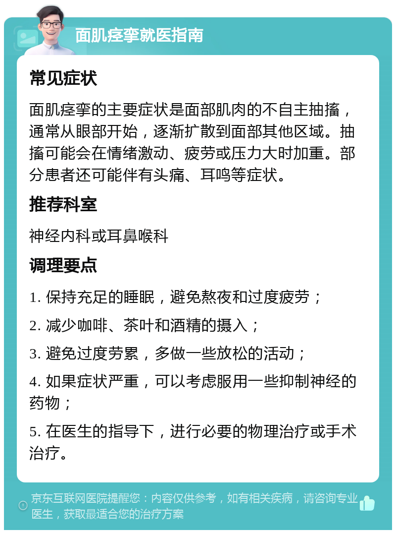 面肌痉挛就医指南 常见症状 面肌痉挛的主要症状是面部肌肉的不自主抽搐，通常从眼部开始，逐渐扩散到面部其他区域。抽搐可能会在情绪激动、疲劳或压力大时加重。部分患者还可能伴有头痛、耳鸣等症状。 推荐科室 神经内科或耳鼻喉科 调理要点 1. 保持充足的睡眠，避免熬夜和过度疲劳； 2. 减少咖啡、茶叶和酒精的摄入； 3. 避免过度劳累，多做一些放松的活动； 4. 如果症状严重，可以考虑服用一些抑制神经的药物； 5. 在医生的指导下，进行必要的物理治疗或手术治疗。