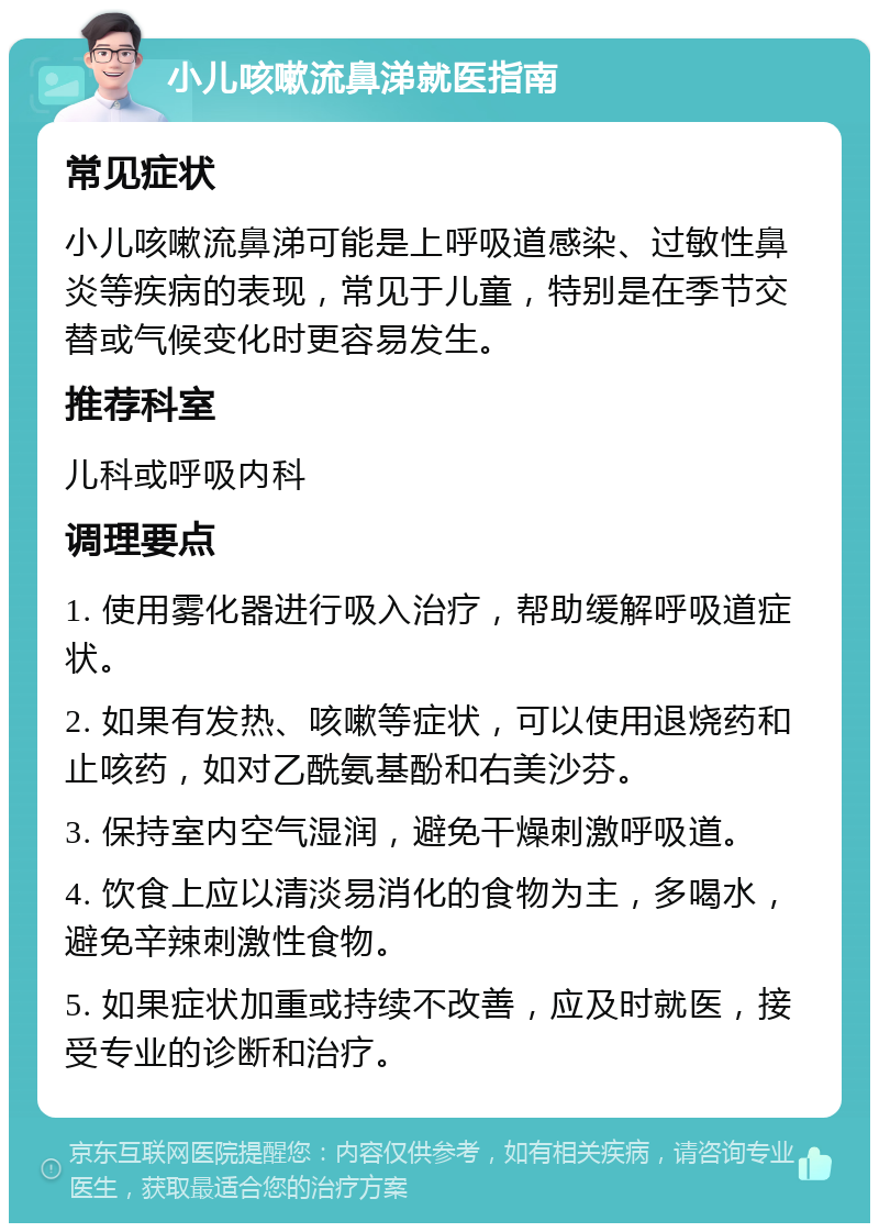 小儿咳嗽流鼻涕就医指南 常见症状 小儿咳嗽流鼻涕可能是上呼吸道感染、过敏性鼻炎等疾病的表现，常见于儿童，特别是在季节交替或气候变化时更容易发生。 推荐科室 儿科或呼吸内科 调理要点 1. 使用雾化器进行吸入治疗，帮助缓解呼吸道症状。 2. 如果有发热、咳嗽等症状，可以使用退烧药和止咳药，如对乙酰氨基酚和右美沙芬。 3. 保持室内空气湿润，避免干燥刺激呼吸道。 4. 饮食上应以清淡易消化的食物为主，多喝水，避免辛辣刺激性食物。 5. 如果症状加重或持续不改善，应及时就医，接受专业的诊断和治疗。