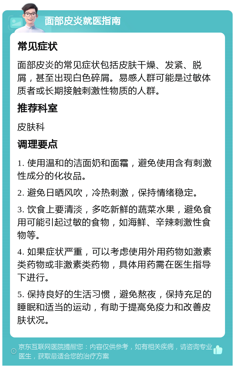 面部皮炎就医指南 常见症状 面部皮炎的常见症状包括皮肤干燥、发紧、脱屑，甚至出现白色碎屑。易感人群可能是过敏体质者或长期接触刺激性物质的人群。 推荐科室 皮肤科 调理要点 1. 使用温和的洁面奶和面霜，避免使用含有刺激性成分的化妆品。 2. 避免日晒风吹，冷热刺激，保持情绪稳定。 3. 饮食上要清淡，多吃新鲜的蔬菜水果，避免食用可能引起过敏的食物，如海鲜、辛辣刺激性食物等。 4. 如果症状严重，可以考虑使用外用药物如激素类药物或非激素类药物，具体用药需在医生指导下进行。 5. 保持良好的生活习惯，避免熬夜，保持充足的睡眠和适当的运动，有助于提高免疫力和改善皮肤状况。