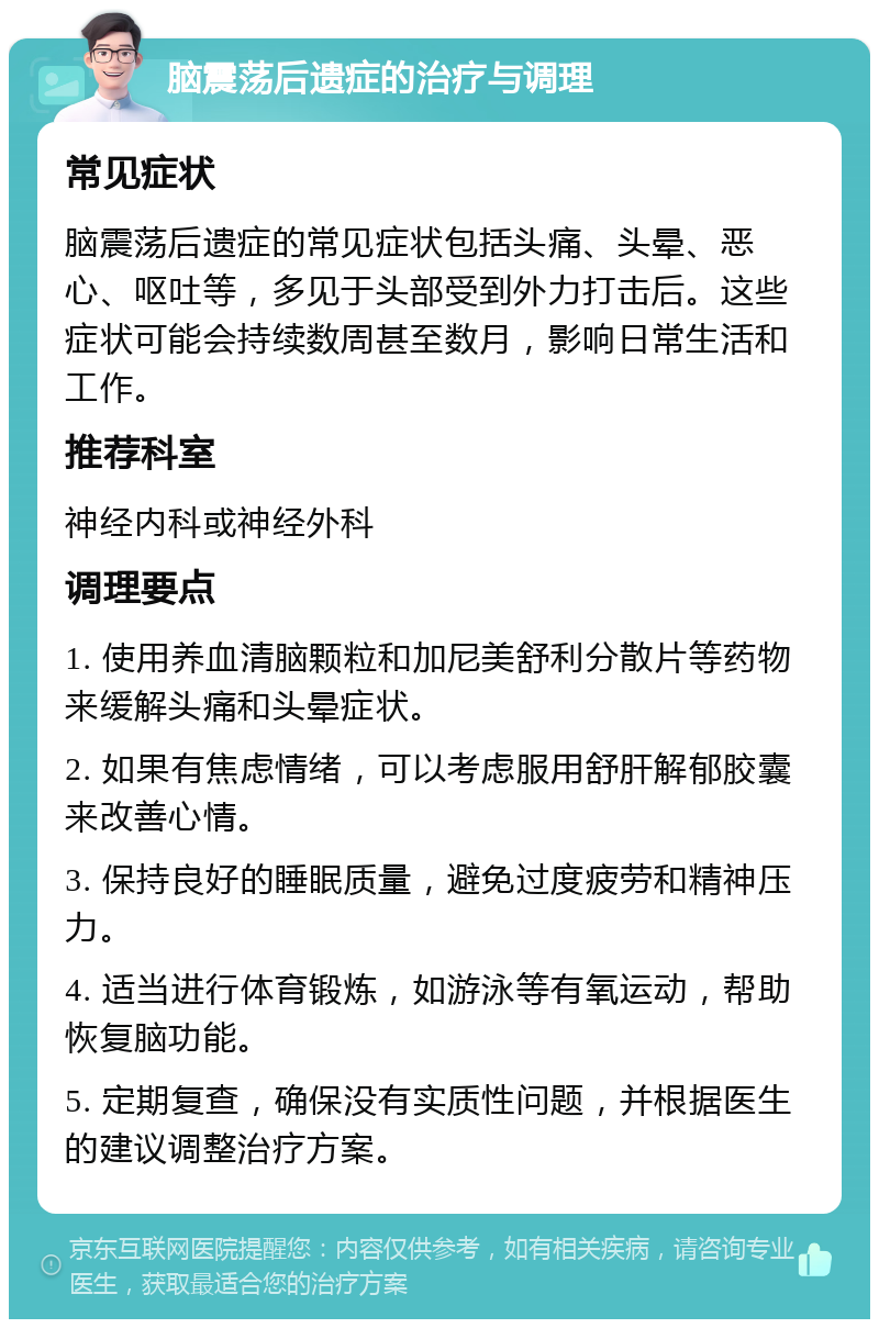 脑震荡后遗症的治疗与调理 常见症状 脑震荡后遗症的常见症状包括头痛、头晕、恶心、呕吐等，多见于头部受到外力打击后。这些症状可能会持续数周甚至数月，影响日常生活和工作。 推荐科室 神经内科或神经外科 调理要点 1. 使用养血清脑颗粒和加尼美舒利分散片等药物来缓解头痛和头晕症状。 2. 如果有焦虑情绪，可以考虑服用舒肝解郁胶囊来改善心情。 3. 保持良好的睡眠质量，避免过度疲劳和精神压力。 4. 适当进行体育锻炼，如游泳等有氧运动，帮助恢复脑功能。 5. 定期复查，确保没有实质性问题，并根据医生的建议调整治疗方案。