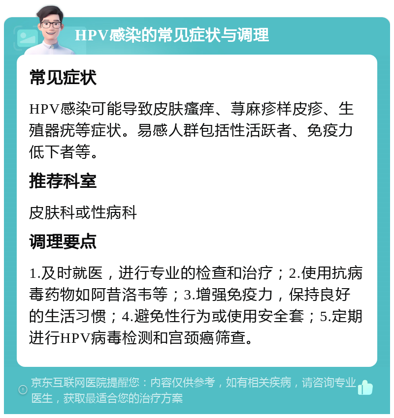 HPV感染的常见症状与调理 常见症状 HPV感染可能导致皮肤瘙痒、荨麻疹样皮疹、生殖器疣等症状。易感人群包括性活跃者、免疫力低下者等。 推荐科室 皮肤科或性病科 调理要点 1.及时就医，进行专业的检查和治疗；2.使用抗病毒药物如阿昔洛韦等；3.增强免疫力，保持良好的生活习惯；4.避免性行为或使用安全套；5.定期进行HPV病毒检测和宫颈癌筛查。